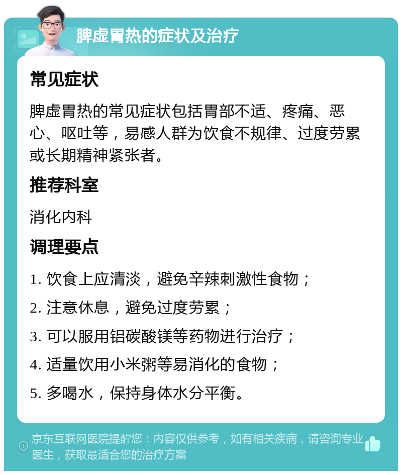 脾虚胃热的症状及治疗 常见症状 脾虚胃热的常见症状包括胃部不适、疼痛、恶心、呕吐等，易感人群为饮食不规律、过度劳累或长期精神紧张者。 推荐科室 消化内科 调理要点 1. 饮食上应清淡，避免辛辣刺激性食物； 2. 注意休息，避免过度劳累； 3. 可以服用铝碳酸镁等药物进行治疗； 4. 适量饮用小米粥等易消化的食物； 5. 多喝水，保持身体水分平衡。