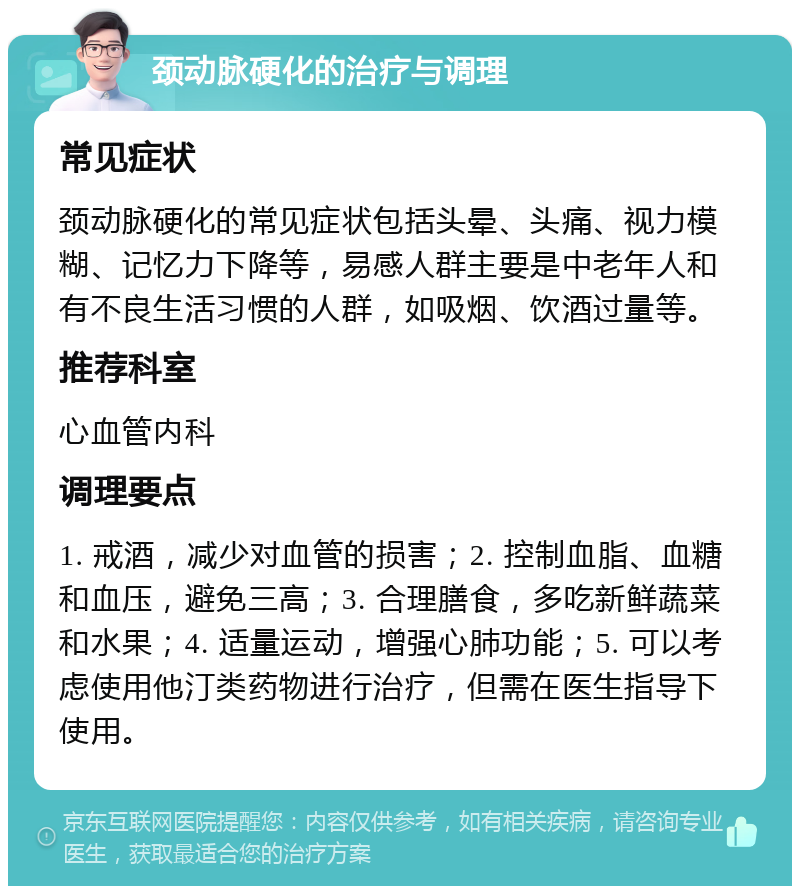 颈动脉硬化的治疗与调理 常见症状 颈动脉硬化的常见症状包括头晕、头痛、视力模糊、记忆力下降等，易感人群主要是中老年人和有不良生活习惯的人群，如吸烟、饮酒过量等。 推荐科室 心血管内科 调理要点 1. 戒酒，减少对血管的损害；2. 控制血脂、血糖和血压，避免三高；3. 合理膳食，多吃新鲜蔬菜和水果；4. 适量运动，增强心肺功能；5. 可以考虑使用他汀类药物进行治疗，但需在医生指导下使用。