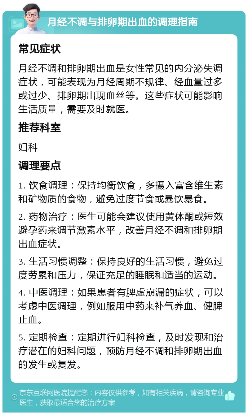 月经不调与排卵期出血的调理指南 常见症状 月经不调和排卵期出血是女性常见的内分泌失调症状，可能表现为月经周期不规律、经血量过多或过少、排卵期出现血丝等。这些症状可能影响生活质量，需要及时就医。 推荐科室 妇科 调理要点 1. 饮食调理：保持均衡饮食，多摄入富含维生素和矿物质的食物，避免过度节食或暴饮暴食。 2. 药物治疗：医生可能会建议使用黄体酮或短效避孕药来调节激素水平，改善月经不调和排卵期出血症状。 3. 生活习惯调整：保持良好的生活习惯，避免过度劳累和压力，保证充足的睡眠和适当的运动。 4. 中医调理：如果患者有脾虚崩漏的症状，可以考虑中医调理，例如服用中药来补气养血、健脾止血。 5. 定期检查：定期进行妇科检查，及时发现和治疗潜在的妇科问题，预防月经不调和排卵期出血的发生或复发。