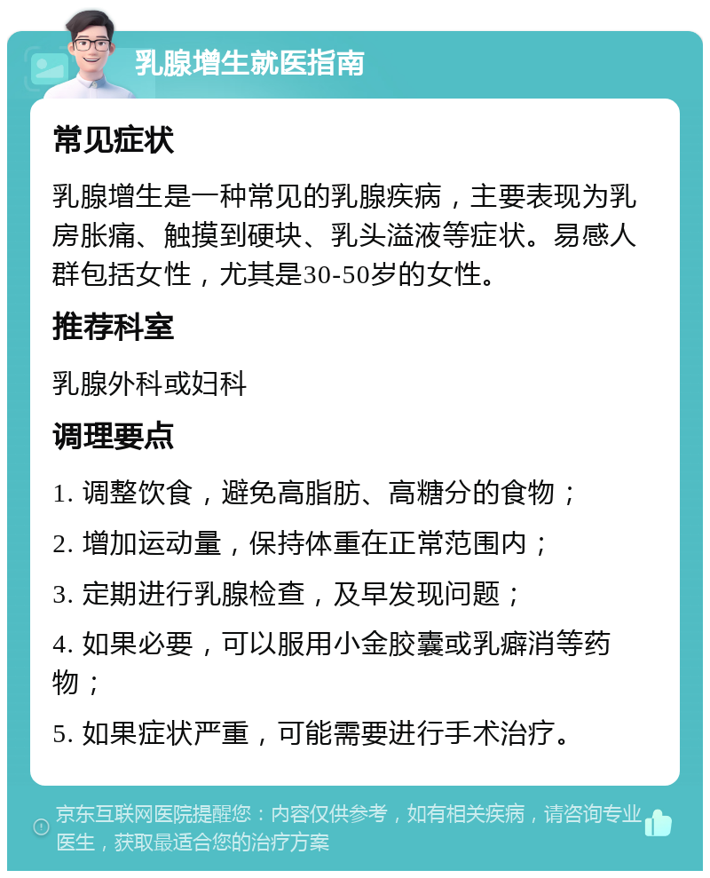 乳腺增生就医指南 常见症状 乳腺增生是一种常见的乳腺疾病，主要表现为乳房胀痛、触摸到硬块、乳头溢液等症状。易感人群包括女性，尤其是30-50岁的女性。 推荐科室 乳腺外科或妇科 调理要点 1. 调整饮食，避免高脂肪、高糖分的食物； 2. 增加运动量，保持体重在正常范围内； 3. 定期进行乳腺检查，及早发现问题； 4. 如果必要，可以服用小金胶囊或乳癖消等药物； 5. 如果症状严重，可能需要进行手术治疗。