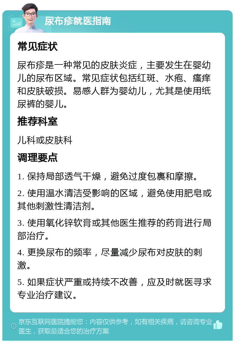 尿布疹就医指南 常见症状 尿布疹是一种常见的皮肤炎症，主要发生在婴幼儿的尿布区域。常见症状包括红斑、水疱、瘙痒和皮肤破损。易感人群为婴幼儿，尤其是使用纸尿裤的婴儿。 推荐科室 儿科或皮肤科 调理要点 1. 保持局部透气干燥，避免过度包裹和摩擦。 2. 使用温水清洁受影响的区域，避免使用肥皂或其他刺激性清洁剂。 3. 使用氧化锌软膏或其他医生推荐的药膏进行局部治疗。 4. 更换尿布的频率，尽量减少尿布对皮肤的刺激。 5. 如果症状严重或持续不改善，应及时就医寻求专业治疗建议。