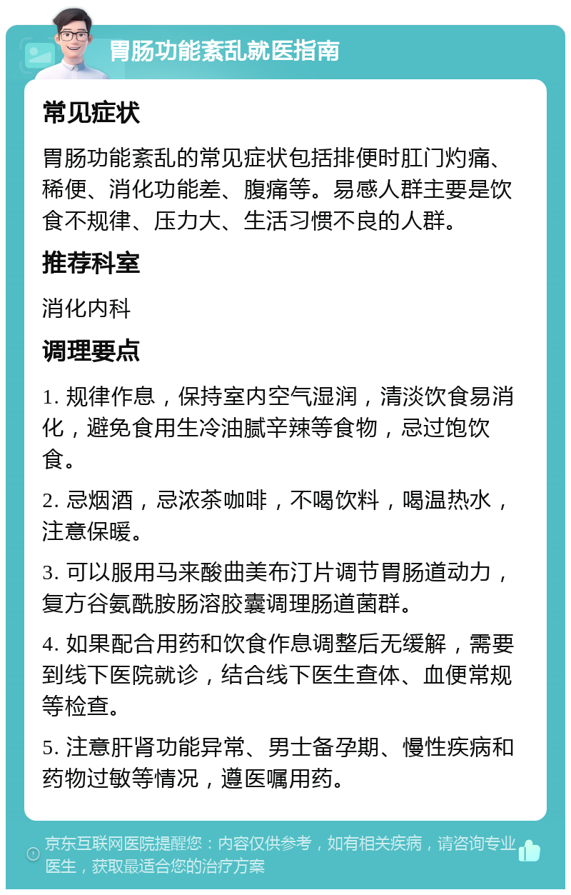 胃肠功能紊乱就医指南 常见症状 胃肠功能紊乱的常见症状包括排便时肛门灼痛、稀便、消化功能差、腹痛等。易感人群主要是饮食不规律、压力大、生活习惯不良的人群。 推荐科室 消化内科 调理要点 1. 规律作息，保持室内空气湿润，清淡饮食易消化，避免食用生冷油腻辛辣等食物，忌过饱饮食。 2. 忌烟酒，忌浓茶咖啡，不喝饮料，喝温热水，注意保暖。 3. 可以服用马来酸曲美布汀片调节胃肠道动力，复方谷氨酰胺肠溶胶囊调理肠道菌群。 4. 如果配合用药和饮食作息调整后无缓解，需要到线下医院就诊，结合线下医生查体、血便常规等检查。 5. 注意肝肾功能异常、男士备孕期、慢性疾病和药物过敏等情况，遵医嘱用药。