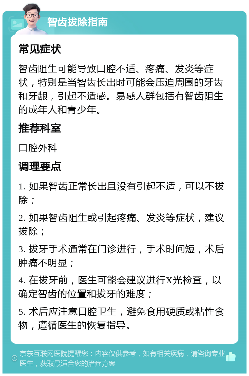 智齿拔除指南 常见症状 智齿阻生可能导致口腔不适、疼痛、发炎等症状，特别是当智齿长出时可能会压迫周围的牙齿和牙龈，引起不适感。易感人群包括有智齿阻生的成年人和青少年。 推荐科室 口腔外科 调理要点 1. 如果智齿正常长出且没有引起不适，可以不拔除； 2. 如果智齿阻生或引起疼痛、发炎等症状，建议拔除； 3. 拔牙手术通常在门诊进行，手术时间短，术后肿痛不明显； 4. 在拔牙前，医生可能会建议进行X光检查，以确定智齿的位置和拔牙的难度； 5. 术后应注意口腔卫生，避免食用硬质或粘性食物，遵循医生的恢复指导。