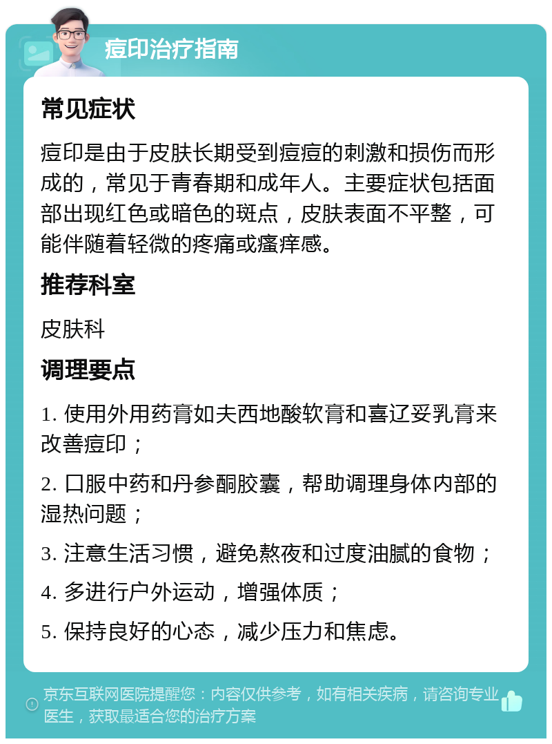 痘印治疗指南 常见症状 痘印是由于皮肤长期受到痘痘的刺激和损伤而形成的，常见于青春期和成年人。主要症状包括面部出现红色或暗色的斑点，皮肤表面不平整，可能伴随着轻微的疼痛或瘙痒感。 推荐科室 皮肤科 调理要点 1. 使用外用药膏如夫西地酸软膏和喜辽妥乳膏来改善痘印； 2. 口服中药和丹参酮胶囊，帮助调理身体内部的湿热问题； 3. 注意生活习惯，避免熬夜和过度油腻的食物； 4. 多进行户外运动，增强体质； 5. 保持良好的心态，减少压力和焦虑。