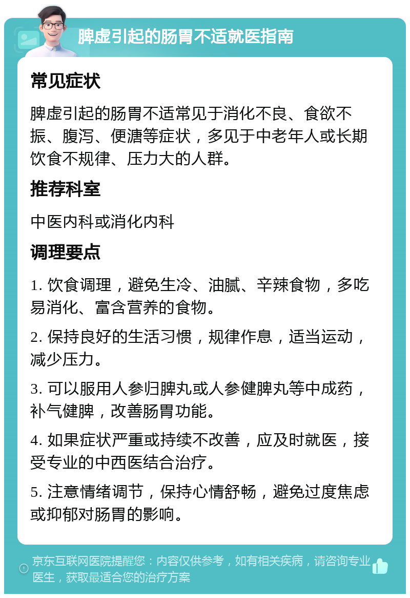 脾虚引起的肠胃不适就医指南 常见症状 脾虚引起的肠胃不适常见于消化不良、食欲不振、腹泻、便溏等症状，多见于中老年人或长期饮食不规律、压力大的人群。 推荐科室 中医内科或消化内科 调理要点 1. 饮食调理，避免生冷、油腻、辛辣食物，多吃易消化、富含营养的食物。 2. 保持良好的生活习惯，规律作息，适当运动，减少压力。 3. 可以服用人参归脾丸或人参健脾丸等中成药，补气健脾，改善肠胃功能。 4. 如果症状严重或持续不改善，应及时就医，接受专业的中西医结合治疗。 5. 注意情绪调节，保持心情舒畅，避免过度焦虑或抑郁对肠胃的影响。