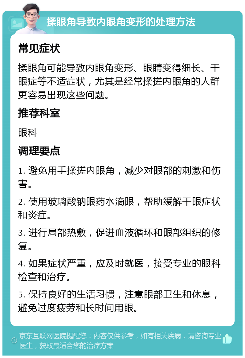 揉眼角导致内眼角变形的处理方法 常见症状 揉眼角可能导致内眼角变形、眼睛变得细长、干眼症等不适症状，尤其是经常揉搓内眼角的人群更容易出现这些问题。 推荐科室 眼科 调理要点 1. 避免用手揉搓内眼角，减少对眼部的刺激和伤害。 2. 使用玻璃酸钠眼药水滴眼，帮助缓解干眼症状和炎症。 3. 进行局部热敷，促进血液循环和眼部组织的修复。 4. 如果症状严重，应及时就医，接受专业的眼科检查和治疗。 5. 保持良好的生活习惯，注意眼部卫生和休息，避免过度疲劳和长时间用眼。