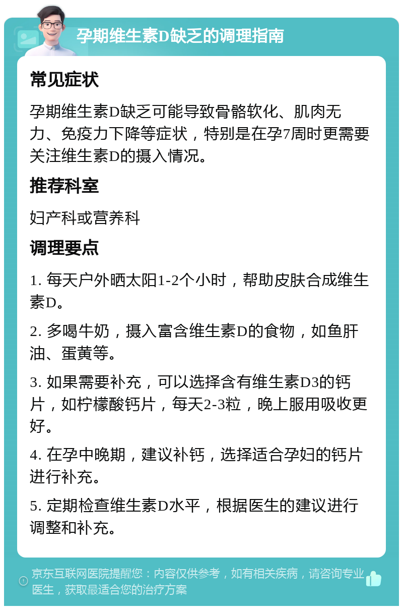 孕期维生素D缺乏的调理指南 常见症状 孕期维生素D缺乏可能导致骨骼软化、肌肉无力、免疫力下降等症状，特别是在孕7周时更需要关注维生素D的摄入情况。 推荐科室 妇产科或营养科 调理要点 1. 每天户外晒太阳1-2个小时，帮助皮肤合成维生素D。 2. 多喝牛奶，摄入富含维生素D的食物，如鱼肝油、蛋黄等。 3. 如果需要补充，可以选择含有维生素D3的钙片，如柠檬酸钙片，每天2-3粒，晚上服用吸收更好。 4. 在孕中晚期，建议补钙，选择适合孕妇的钙片进行补充。 5. 定期检查维生素D水平，根据医生的建议进行调整和补充。