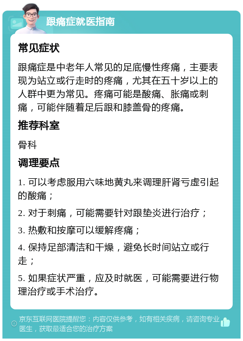 跟痛症就医指南 常见症状 跟痛症是中老年人常见的足底慢性疼痛，主要表现为站立或行走时的疼痛，尤其在五十岁以上的人群中更为常见。疼痛可能是酸痛、胀痛或刺痛，可能伴随着足后跟和膝盖骨的疼痛。 推荐科室 骨科 调理要点 1. 可以考虑服用六味地黄丸来调理肝肾亏虚引起的酸痛； 2. 对于刺痛，可能需要针对跟垫炎进行治疗； 3. 热敷和按摩可以缓解疼痛； 4. 保持足部清洁和干燥，避免长时间站立或行走； 5. 如果症状严重，应及时就医，可能需要进行物理治疗或手术治疗。