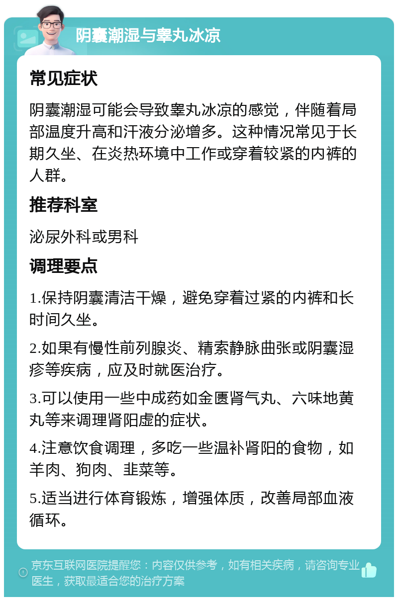 阴囊潮湿与睾丸冰凉 常见症状 阴囊潮湿可能会导致睾丸冰凉的感觉，伴随着局部温度升高和汗液分泌增多。这种情况常见于长期久坐、在炎热环境中工作或穿着较紧的内裤的人群。 推荐科室 泌尿外科或男科 调理要点 1.保持阴囊清洁干燥，避免穿着过紧的内裤和长时间久坐。 2.如果有慢性前列腺炎、精索静脉曲张或阴囊湿疹等疾病，应及时就医治疗。 3.可以使用一些中成药如金匮肾气丸、六味地黄丸等来调理肾阳虚的症状。 4.注意饮食调理，多吃一些温补肾阳的食物，如羊肉、狗肉、韭菜等。 5.适当进行体育锻炼，增强体质，改善局部血液循环。