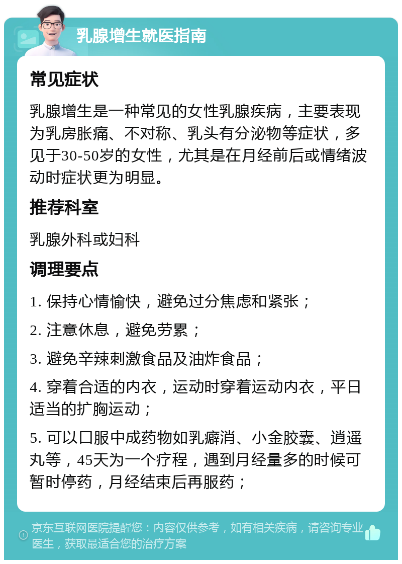 乳腺增生就医指南 常见症状 乳腺增生是一种常见的女性乳腺疾病，主要表现为乳房胀痛、不对称、乳头有分泌物等症状，多见于30-50岁的女性，尤其是在月经前后或情绪波动时症状更为明显。 推荐科室 乳腺外科或妇科 调理要点 1. 保持心情愉快，避免过分焦虑和紧张； 2. 注意休息，避免劳累； 3. 避免辛辣刺激食品及油炸食品； 4. 穿着合适的内衣，运动时穿着运动内衣，平日适当的扩胸运动； 5. 可以口服中成药物如乳癖消、小金胶囊、逍遥丸等，45天为一个疗程，遇到月经量多的时候可暂时停药，月经结束后再服药；