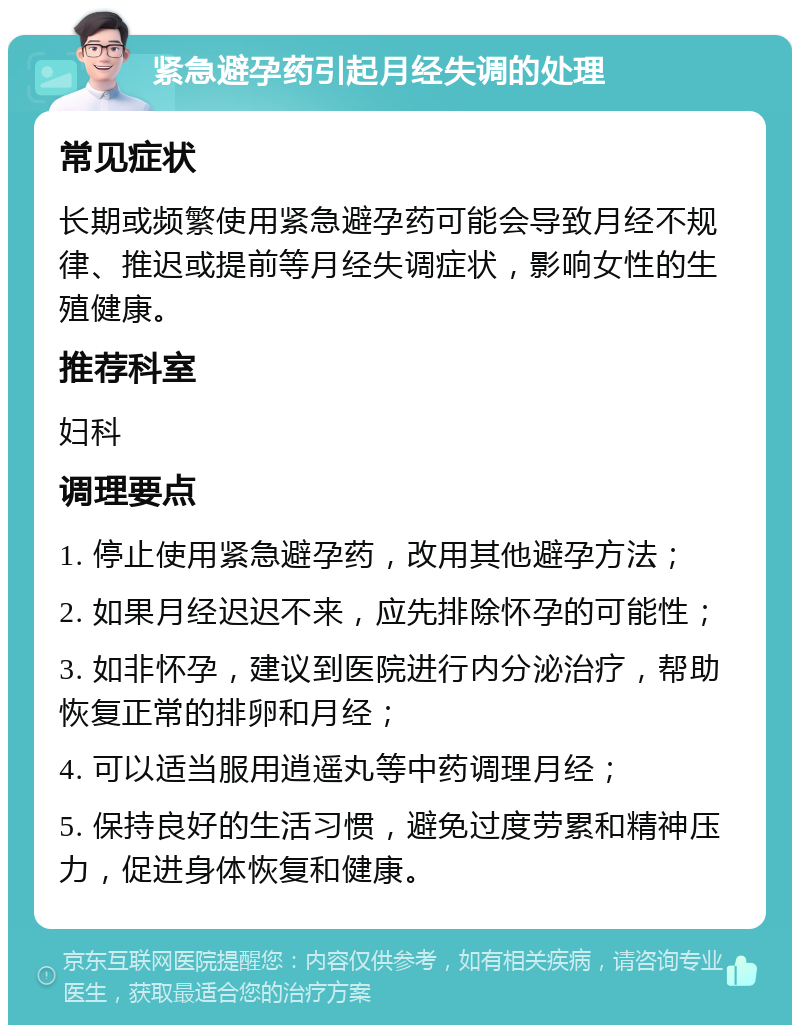 紧急避孕药引起月经失调的处理 常见症状 长期或频繁使用紧急避孕药可能会导致月经不规律、推迟或提前等月经失调症状，影响女性的生殖健康。 推荐科室 妇科 调理要点 1. 停止使用紧急避孕药，改用其他避孕方法； 2. 如果月经迟迟不来，应先排除怀孕的可能性； 3. 如非怀孕，建议到医院进行内分泌治疗，帮助恢复正常的排卵和月经； 4. 可以适当服用逍遥丸等中药调理月经； 5. 保持良好的生活习惯，避免过度劳累和精神压力，促进身体恢复和健康。