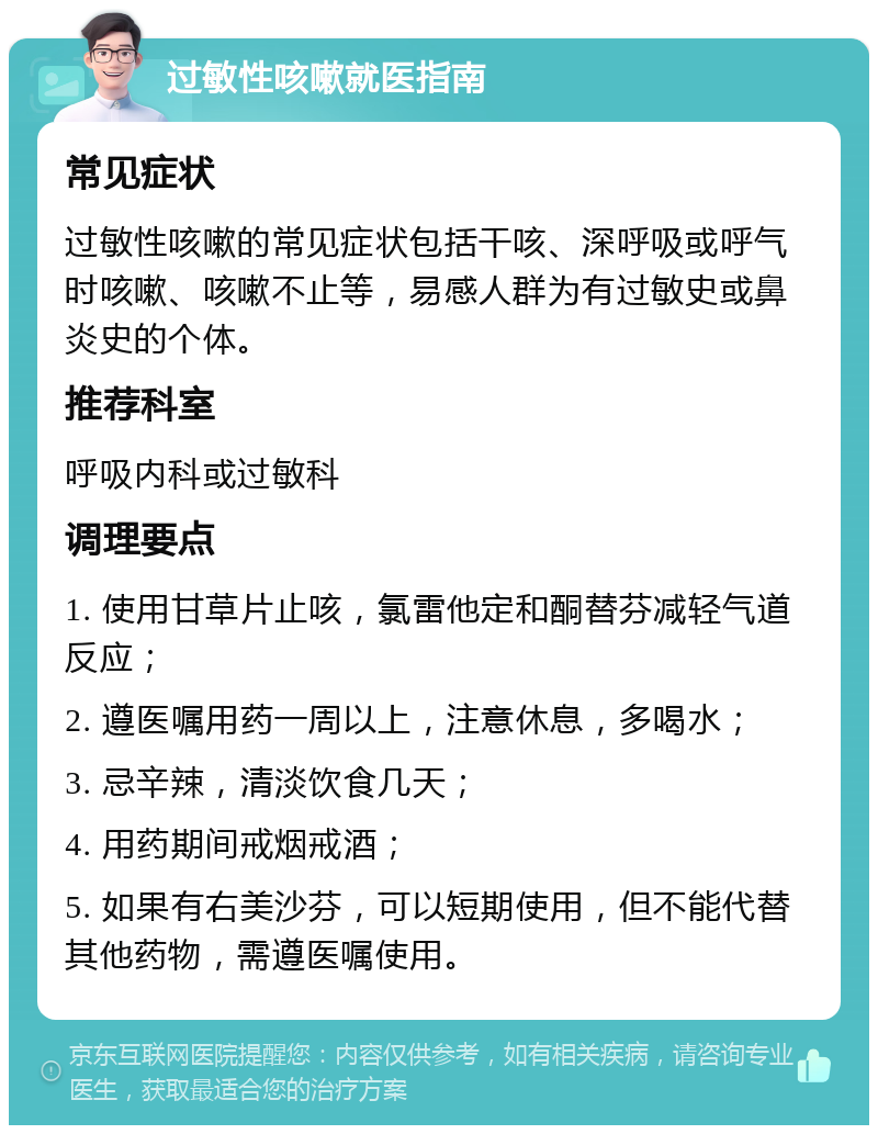 过敏性咳嗽就医指南 常见症状 过敏性咳嗽的常见症状包括干咳、深呼吸或呼气时咳嗽、咳嗽不止等，易感人群为有过敏史或鼻炎史的个体。 推荐科室 呼吸内科或过敏科 调理要点 1. 使用甘草片止咳，氯雷他定和酮替芬减轻气道反应； 2. 遵医嘱用药一周以上，注意休息，多喝水； 3. 忌辛辣，清淡饮食几天； 4. 用药期间戒烟戒酒； 5. 如果有右美沙芬，可以短期使用，但不能代替其他药物，需遵医嘱使用。