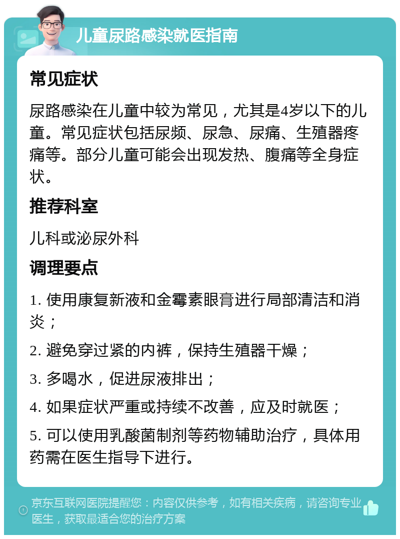 儿童尿路感染就医指南 常见症状 尿路感染在儿童中较为常见，尤其是4岁以下的儿童。常见症状包括尿频、尿急、尿痛、生殖器疼痛等。部分儿童可能会出现发热、腹痛等全身症状。 推荐科室 儿科或泌尿外科 调理要点 1. 使用康复新液和金霉素眼膏进行局部清洁和消炎； 2. 避免穿过紧的内裤，保持生殖器干燥； 3. 多喝水，促进尿液排出； 4. 如果症状严重或持续不改善，应及时就医； 5. 可以使用乳酸菌制剂等药物辅助治疗，具体用药需在医生指导下进行。