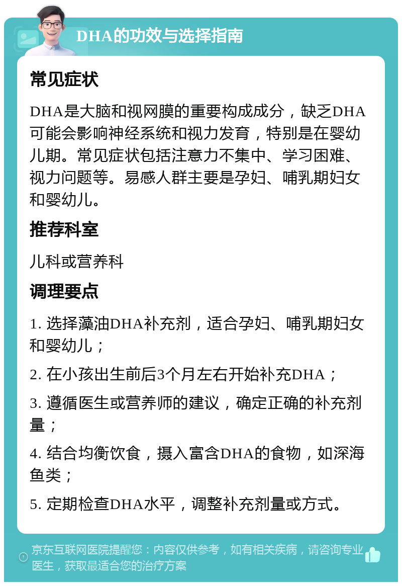 DHA的功效与选择指南 常见症状 DHA是大脑和视网膜的重要构成成分，缺乏DHA可能会影响神经系统和视力发育，特别是在婴幼儿期。常见症状包括注意力不集中、学习困难、视力问题等。易感人群主要是孕妇、哺乳期妇女和婴幼儿。 推荐科室 儿科或营养科 调理要点 1. 选择藻油DHA补充剂，适合孕妇、哺乳期妇女和婴幼儿； 2. 在小孩出生前后3个月左右开始补充DHA； 3. 遵循医生或营养师的建议，确定正确的补充剂量； 4. 结合均衡饮食，摄入富含DHA的食物，如深海鱼类； 5. 定期检查DHA水平，调整补充剂量或方式。