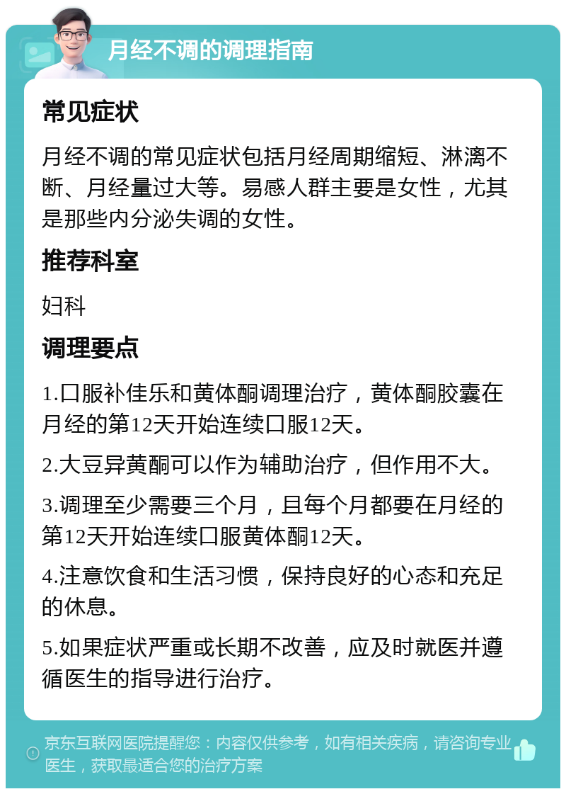 月经不调的调理指南 常见症状 月经不调的常见症状包括月经周期缩短、淋漓不断、月经量过大等。易感人群主要是女性，尤其是那些内分泌失调的女性。 推荐科室 妇科 调理要点 1.口服补佳乐和黄体酮调理治疗，黄体酮胶囊在月经的第12天开始连续口服12天。 2.大豆异黄酮可以作为辅助治疗，但作用不大。 3.调理至少需要三个月，且每个月都要在月经的第12天开始连续口服黄体酮12天。 4.注意饮食和生活习惯，保持良好的心态和充足的休息。 5.如果症状严重或长期不改善，应及时就医并遵循医生的指导进行治疗。