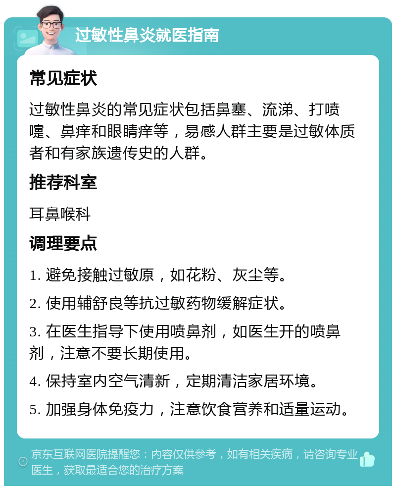 过敏性鼻炎就医指南 常见症状 过敏性鼻炎的常见症状包括鼻塞、流涕、打喷嚏、鼻痒和眼睛痒等，易感人群主要是过敏体质者和有家族遗传史的人群。 推荐科室 耳鼻喉科 调理要点 1. 避免接触过敏原，如花粉、灰尘等。 2. 使用辅舒良等抗过敏药物缓解症状。 3. 在医生指导下使用喷鼻剂，如医生开的喷鼻剂，注意不要长期使用。 4. 保持室内空气清新，定期清洁家居环境。 5. 加强身体免疫力，注意饮食营养和适量运动。