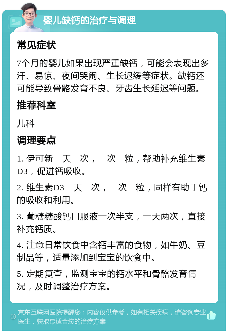 婴儿缺钙的治疗与调理 常见症状 7个月的婴儿如果出现严重缺钙，可能会表现出多汗、易惊、夜间哭闹、生长迟缓等症状。缺钙还可能导致骨骼发育不良、牙齿生长延迟等问题。 推荐科室 儿科 调理要点 1. 伊可新一天一次，一次一粒，帮助补充维生素D3，促进钙吸收。 2. 维生素D3一天一次，一次一粒，同样有助于钙的吸收和利用。 3. 葡糖糖酸钙口服液一次半支，一天两次，直接补充钙质。 4. 注意日常饮食中含钙丰富的食物，如牛奶、豆制品等，适量添加到宝宝的饮食中。 5. 定期复查，监测宝宝的钙水平和骨骼发育情况，及时调整治疗方案。