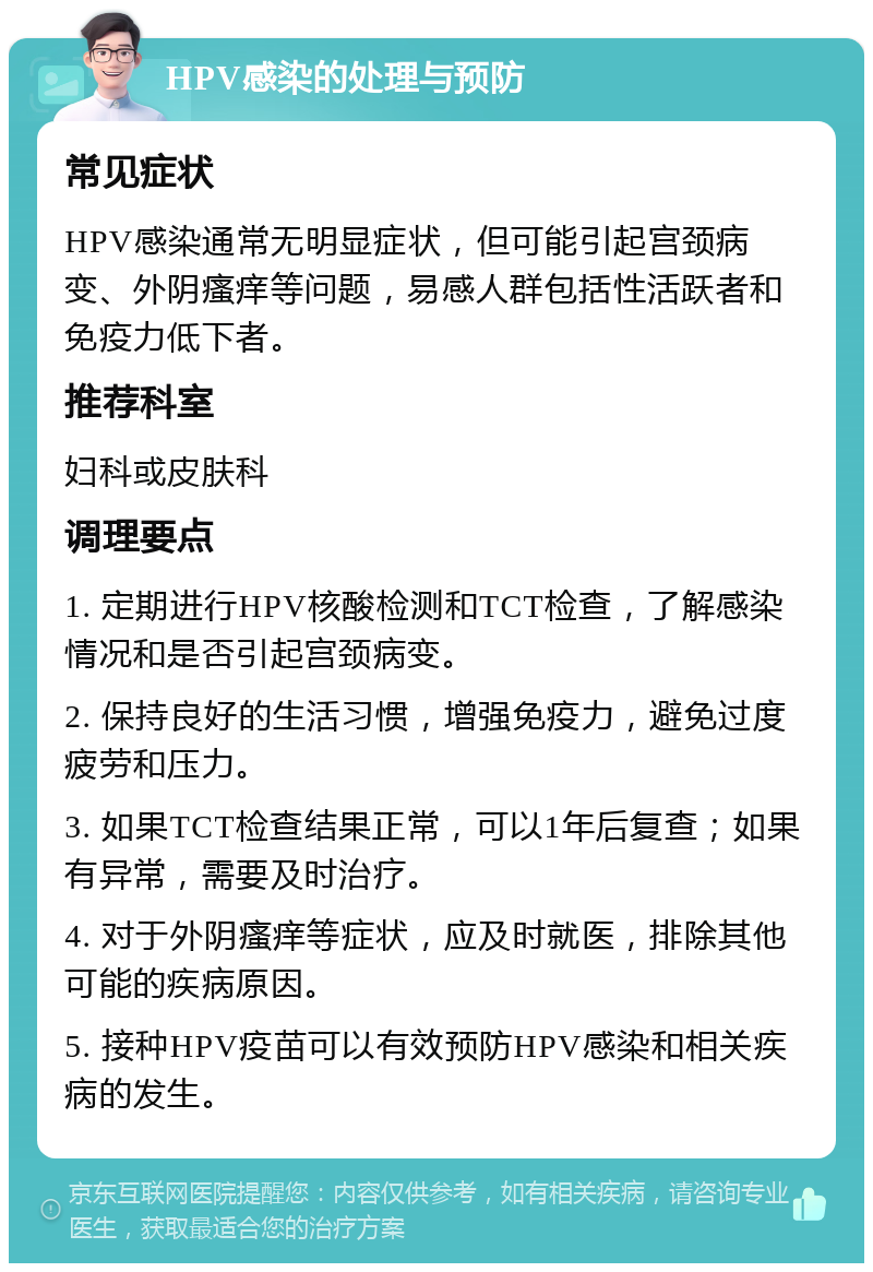 HPV感染的处理与预防 常见症状 HPV感染通常无明显症状，但可能引起宫颈病变、外阴瘙痒等问题，易感人群包括性活跃者和免疫力低下者。 推荐科室 妇科或皮肤科 调理要点 1. 定期进行HPV核酸检测和TCT检查，了解感染情况和是否引起宫颈病变。 2. 保持良好的生活习惯，增强免疫力，避免过度疲劳和压力。 3. 如果TCT检查结果正常，可以1年后复查；如果有异常，需要及时治疗。 4. 对于外阴瘙痒等症状，应及时就医，排除其他可能的疾病原因。 5. 接种HPV疫苗可以有效预防HPV感染和相关疾病的发生。