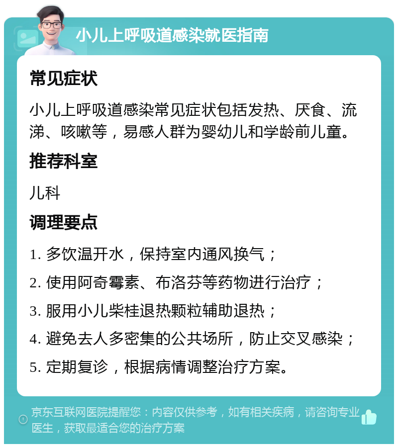 小儿上呼吸道感染就医指南 常见症状 小儿上呼吸道感染常见症状包括发热、厌食、流涕、咳嗽等，易感人群为婴幼儿和学龄前儿童。 推荐科室 儿科 调理要点 1. 多饮温开水，保持室内通风换气； 2. 使用阿奇霉素、布洛芬等药物进行治疗； 3. 服用小儿柴桂退热颗粒辅助退热； 4. 避免去人多密集的公共场所，防止交叉感染； 5. 定期复诊，根据病情调整治疗方案。