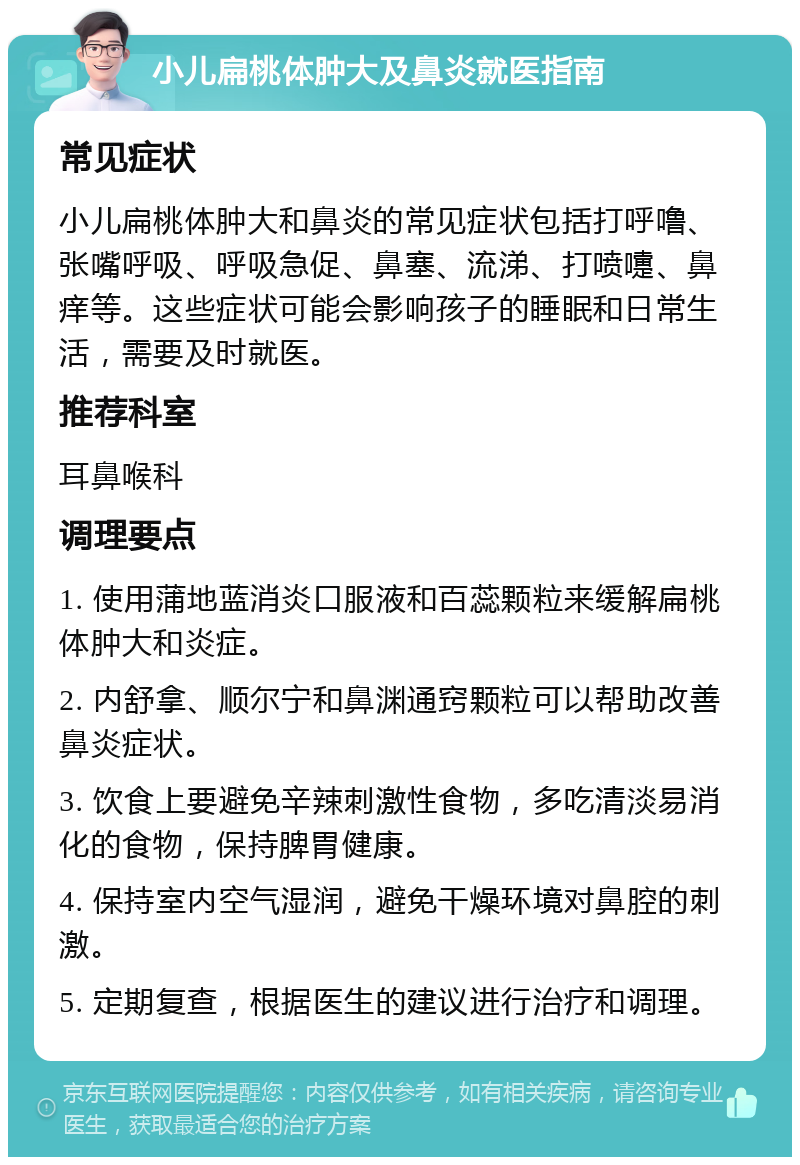 小儿扁桃体肿大及鼻炎就医指南 常见症状 小儿扁桃体肿大和鼻炎的常见症状包括打呼噜、张嘴呼吸、呼吸急促、鼻塞、流涕、打喷嚏、鼻痒等。这些症状可能会影响孩子的睡眠和日常生活，需要及时就医。 推荐科室 耳鼻喉科 调理要点 1. 使用蒲地蓝消炎口服液和百蕊颗粒来缓解扁桃体肿大和炎症。 2. 内舒拿、顺尔宁和鼻渊通窍颗粒可以帮助改善鼻炎症状。 3. 饮食上要避免辛辣刺激性食物，多吃清淡易消化的食物，保持脾胃健康。 4. 保持室内空气湿润，避免干燥环境对鼻腔的刺激。 5. 定期复查，根据医生的建议进行治疗和调理。