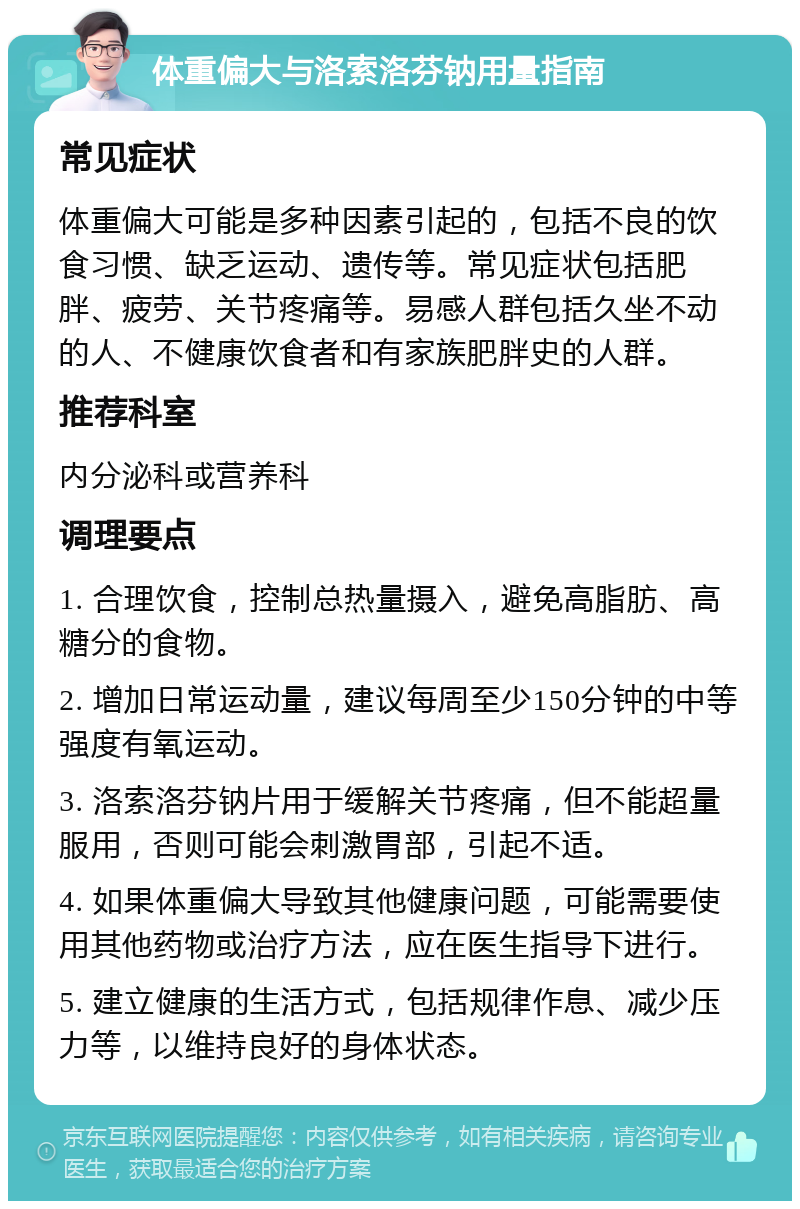 体重偏大与洛索洛芬钠用量指南 常见症状 体重偏大可能是多种因素引起的，包括不良的饮食习惯、缺乏运动、遗传等。常见症状包括肥胖、疲劳、关节疼痛等。易感人群包括久坐不动的人、不健康饮食者和有家族肥胖史的人群。 推荐科室 内分泌科或营养科 调理要点 1. 合理饮食，控制总热量摄入，避免高脂肪、高糖分的食物。 2. 增加日常运动量，建议每周至少150分钟的中等强度有氧运动。 3. 洛索洛芬钠片用于缓解关节疼痛，但不能超量服用，否则可能会刺激胃部，引起不适。 4. 如果体重偏大导致其他健康问题，可能需要使用其他药物或治疗方法，应在医生指导下进行。 5. 建立健康的生活方式，包括规律作息、减少压力等，以维持良好的身体状态。