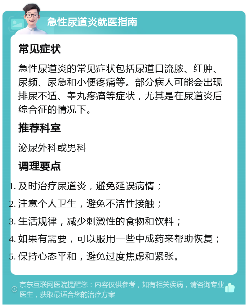 急性尿道炎就医指南 常见症状 急性尿道炎的常见症状包括尿道口流脓、红肿、尿频、尿急和小便疼痛等。部分病人可能会出现排尿不适、睾丸疼痛等症状，尤其是在尿道炎后综合征的情况下。 推荐科室 泌尿外科或男科 调理要点 及时治疗尿道炎，避免延误病情； 注意个人卫生，避免不洁性接触； 生活规律，减少刺激性的食物和饮料； 如果有需要，可以服用一些中成药来帮助恢复； 保持心态平和，避免过度焦虑和紧张。