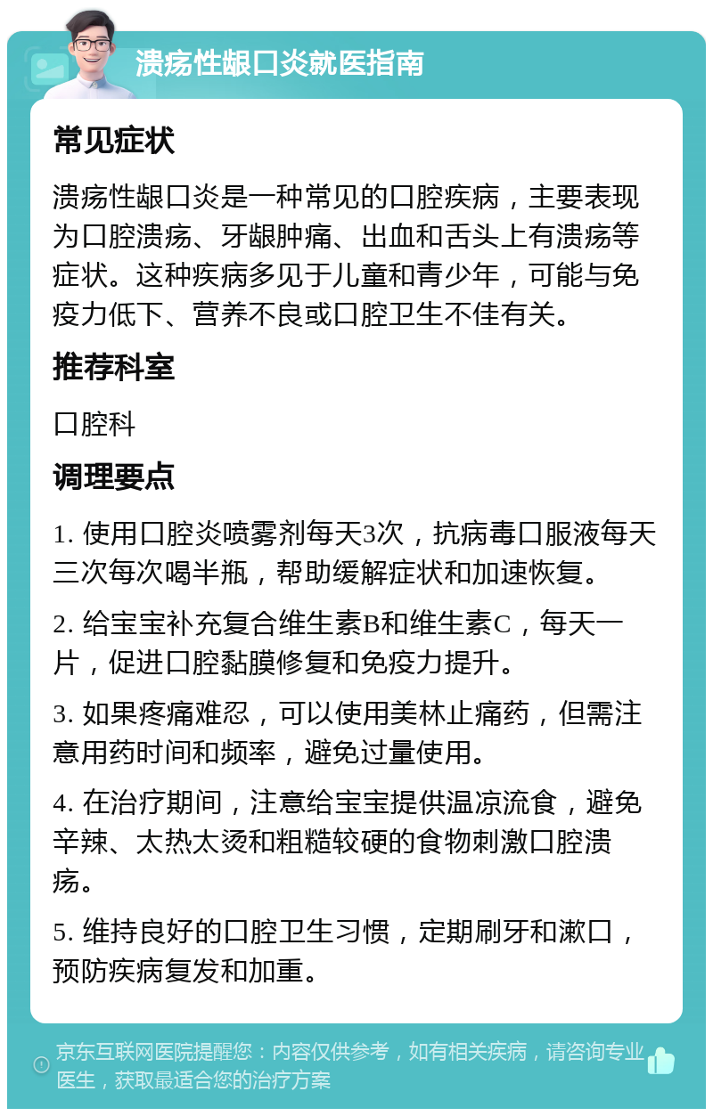 溃疡性龈口炎就医指南 常见症状 溃疡性龈口炎是一种常见的口腔疾病，主要表现为口腔溃疡、牙龈肿痛、出血和舌头上有溃疡等症状。这种疾病多见于儿童和青少年，可能与免疫力低下、营养不良或口腔卫生不佳有关。 推荐科室 口腔科 调理要点 1. 使用口腔炎喷雾剂每天3次，抗病毒口服液每天三次每次喝半瓶，帮助缓解症状和加速恢复。 2. 给宝宝补充复合维生素B和维生素C，每天一片，促进口腔黏膜修复和免疫力提升。 3. 如果疼痛难忍，可以使用美林止痛药，但需注意用药时间和频率，避免过量使用。 4. 在治疗期间，注意给宝宝提供温凉流食，避免辛辣、太热太烫和粗糙较硬的食物刺激口腔溃疡。 5. 维持良好的口腔卫生习惯，定期刷牙和漱口，预防疾病复发和加重。