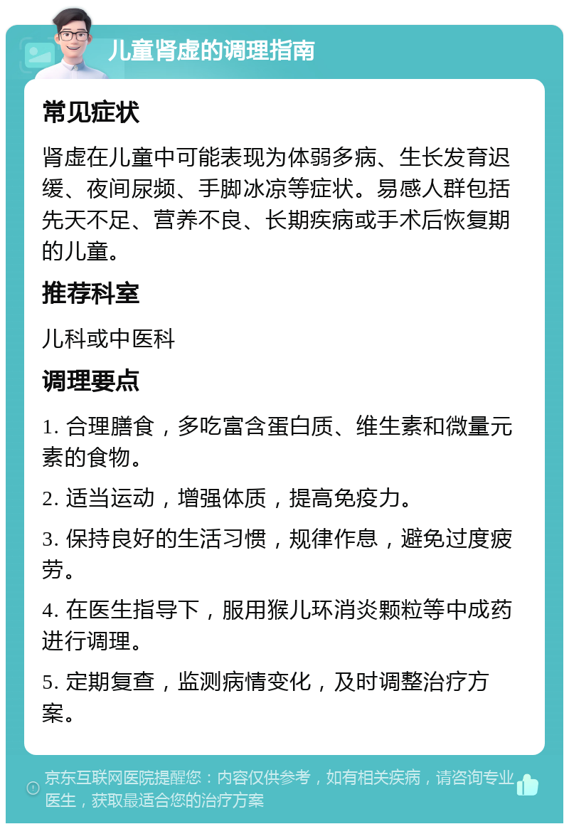 儿童肾虚的调理指南 常见症状 肾虚在儿童中可能表现为体弱多病、生长发育迟缓、夜间尿频、手脚冰凉等症状。易感人群包括先天不足、营养不良、长期疾病或手术后恢复期的儿童。 推荐科室 儿科或中医科 调理要点 1. 合理膳食，多吃富含蛋白质、维生素和微量元素的食物。 2. 适当运动，增强体质，提高免疫力。 3. 保持良好的生活习惯，规律作息，避免过度疲劳。 4. 在医生指导下，服用猴儿环消炎颗粒等中成药进行调理。 5. 定期复查，监测病情变化，及时调整治疗方案。