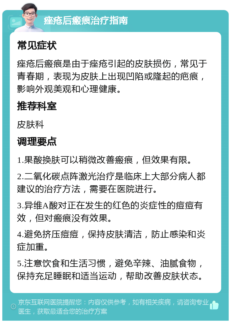 痤疮后瘢痕治疗指南 常见症状 痤疮后瘢痕是由于痤疮引起的皮肤损伤，常见于青春期，表现为皮肤上出现凹陷或隆起的疤痕，影响外观美观和心理健康。 推荐科室 皮肤科 调理要点 1.果酸换肤可以稍微改善瘢痕，但效果有限。 2.二氧化碳点阵激光治疗是临床上大部分病人都建议的治疗方法，需要在医院进行。 3.异维A酸对正在发生的红色的炎症性的痘痘有效，但对瘢痕没有效果。 4.避免挤压痘痘，保持皮肤清洁，防止感染和炎症加重。 5.注意饮食和生活习惯，避免辛辣、油腻食物，保持充足睡眠和适当运动，帮助改善皮肤状态。