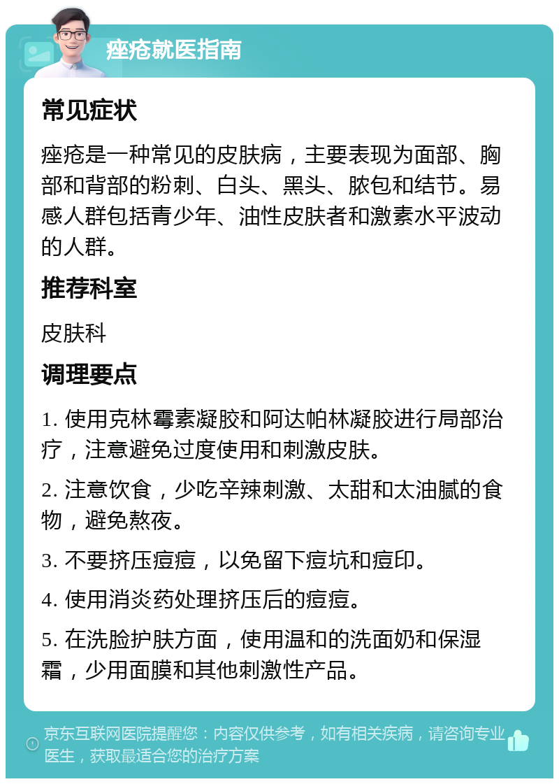 痤疮就医指南 常见症状 痤疮是一种常见的皮肤病，主要表现为面部、胸部和背部的粉刺、白头、黑头、脓包和结节。易感人群包括青少年、油性皮肤者和激素水平波动的人群。 推荐科室 皮肤科 调理要点 1. 使用克林霉素凝胶和阿达帕林凝胶进行局部治疗，注意避免过度使用和刺激皮肤。 2. 注意饮食，少吃辛辣刺激、太甜和太油腻的食物，避免熬夜。 3. 不要挤压痘痘，以免留下痘坑和痘印。 4. 使用消炎药处理挤压后的痘痘。 5. 在洗脸护肤方面，使用温和的洗面奶和保湿霜，少用面膜和其他刺激性产品。