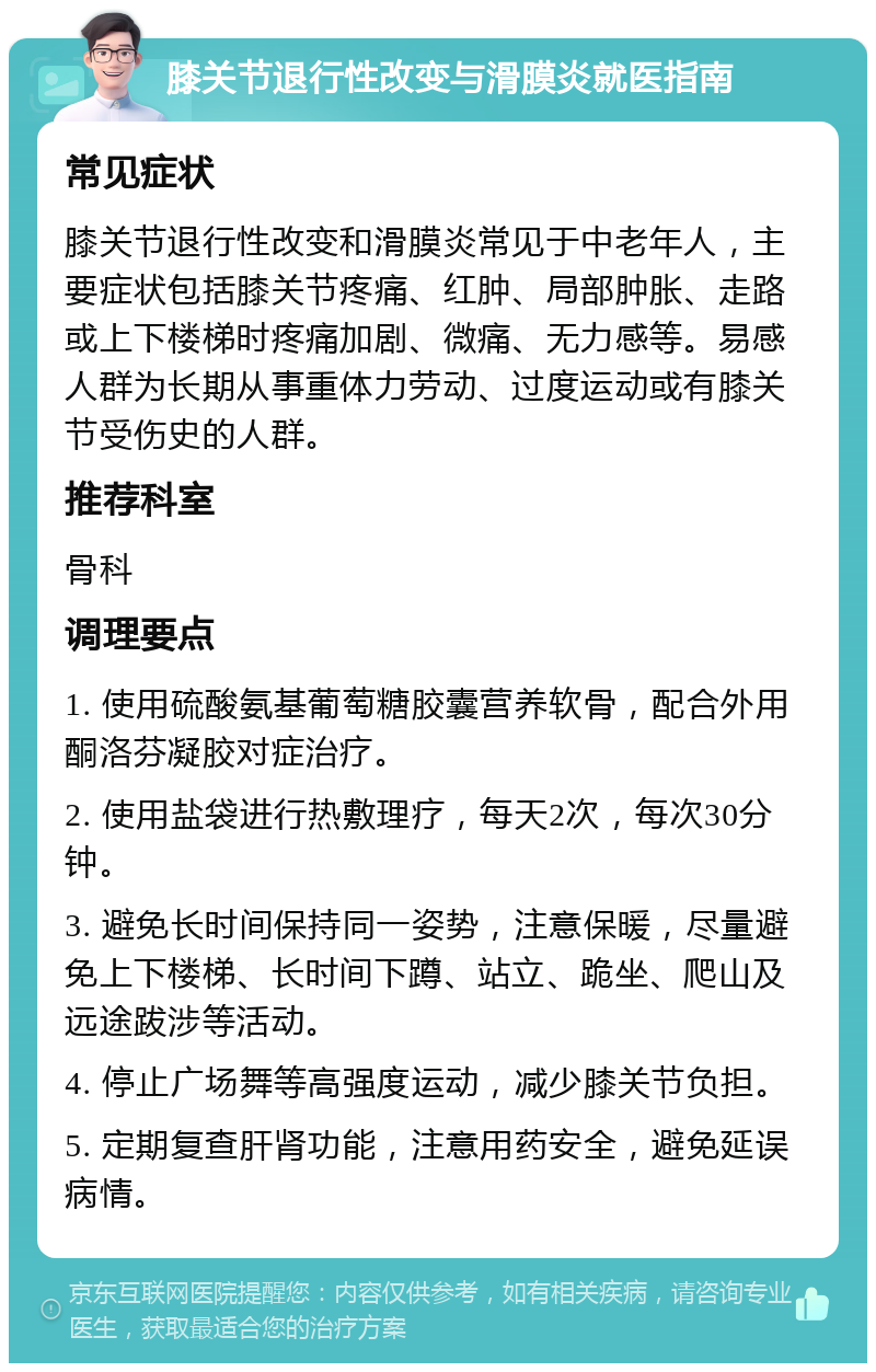 膝关节退行性改变与滑膜炎就医指南 常见症状 膝关节退行性改变和滑膜炎常见于中老年人，主要症状包括膝关节疼痛、红肿、局部肿胀、走路或上下楼梯时疼痛加剧、微痛、无力感等。易感人群为长期从事重体力劳动、过度运动或有膝关节受伤史的人群。 推荐科室 骨科 调理要点 1. 使用硫酸氨基葡萄糖胶囊营养软骨，配合外用酮洛芬凝胶对症治疗。 2. 使用盐袋进行热敷理疗，每天2次，每次30分钟。 3. 避免长时间保持同一姿势，注意保暖，尽量避免上下楼梯、长时间下蹲、站立、跪坐、爬山及远途跋涉等活动。 4. 停止广场舞等高强度运动，减少膝关节负担。 5. 定期复查肝肾功能，注意用药安全，避免延误病情。