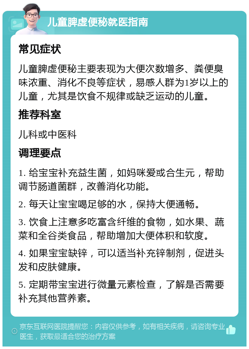 儿童脾虚便秘就医指南 常见症状 儿童脾虚便秘主要表现为大便次数增多、粪便臭味浓重、消化不良等症状，易感人群为1岁以上的儿童，尤其是饮食不规律或缺乏运动的儿童。 推荐科室 儿科或中医科 调理要点 1. 给宝宝补充益生菌，如妈咪爱或合生元，帮助调节肠道菌群，改善消化功能。 2. 每天让宝宝喝足够的水，保持大便通畅。 3. 饮食上注意多吃富含纤维的食物，如水果、蔬菜和全谷类食品，帮助增加大便体积和软度。 4. 如果宝宝缺锌，可以适当补充锌制剂，促进头发和皮肤健康。 5. 定期带宝宝进行微量元素检查，了解是否需要补充其他营养素。