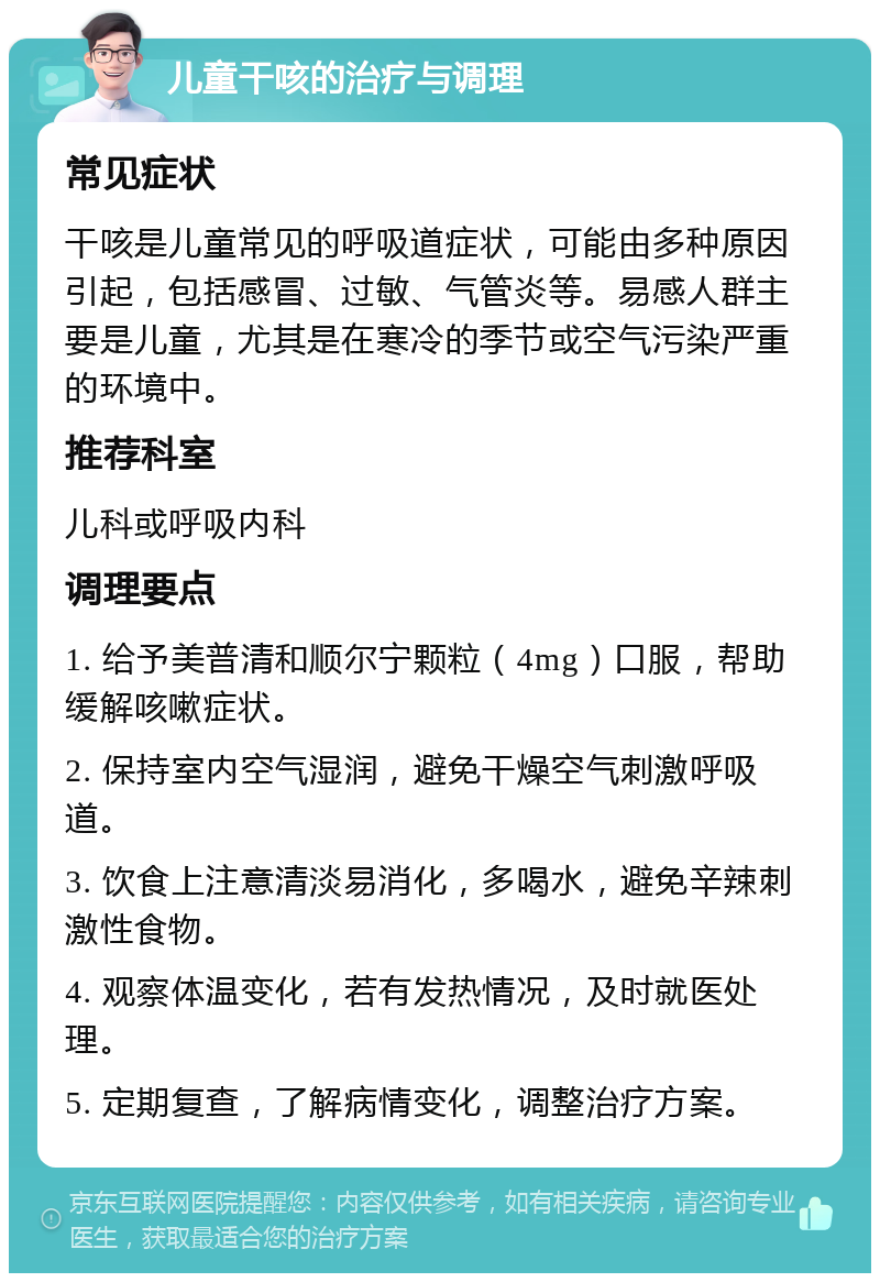 儿童干咳的治疗与调理 常见症状 干咳是儿童常见的呼吸道症状，可能由多种原因引起，包括感冒、过敏、气管炎等。易感人群主要是儿童，尤其是在寒冷的季节或空气污染严重的环境中。 推荐科室 儿科或呼吸内科 调理要点 1. 给予美普清和顺尔宁颗粒（4mg）口服，帮助缓解咳嗽症状。 2. 保持室内空气湿润，避免干燥空气刺激呼吸道。 3. 饮食上注意清淡易消化，多喝水，避免辛辣刺激性食物。 4. 观察体温变化，若有发热情况，及时就医处理。 5. 定期复查，了解病情变化，调整治疗方案。