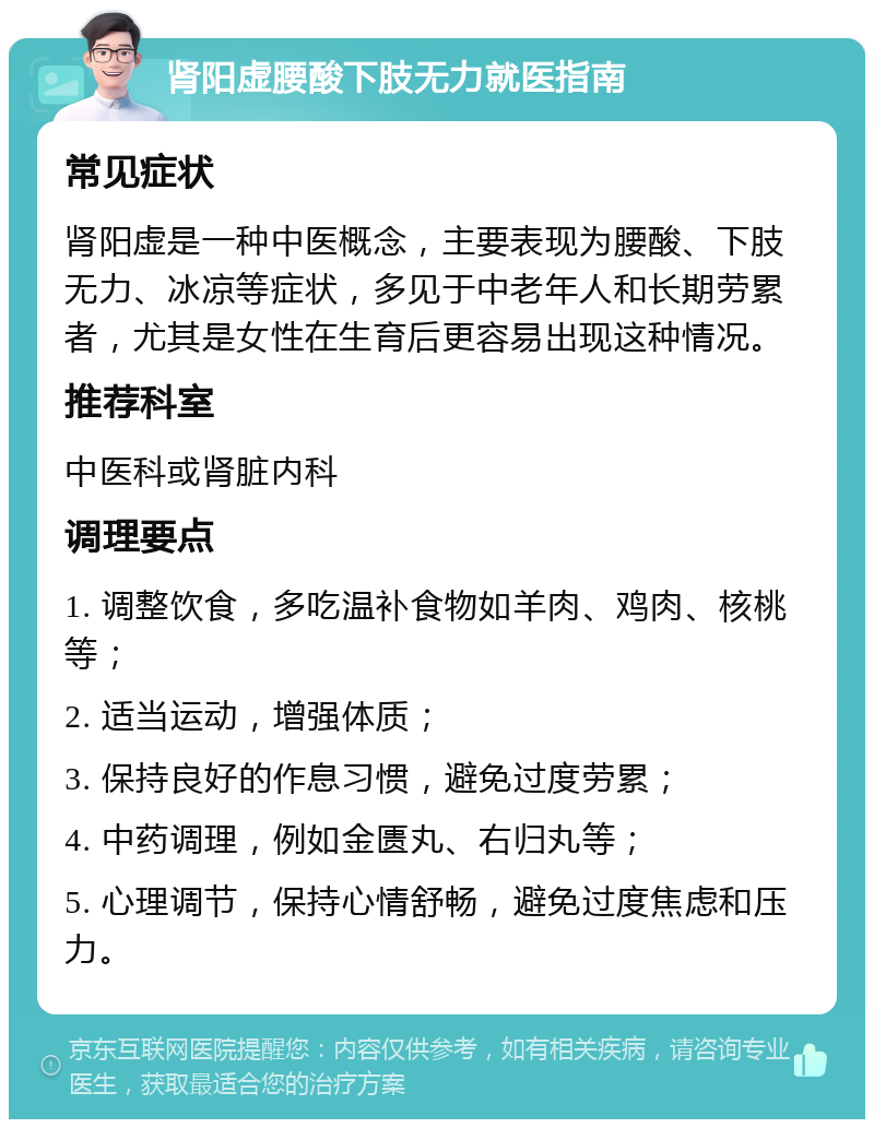 肾阳虚腰酸下肢无力就医指南 常见症状 肾阳虚是一种中医概念，主要表现为腰酸、下肢无力、冰凉等症状，多见于中老年人和长期劳累者，尤其是女性在生育后更容易出现这种情况。 推荐科室 中医科或肾脏内科 调理要点 1. 调整饮食，多吃温补食物如羊肉、鸡肉、核桃等； 2. 适当运动，增强体质； 3. 保持良好的作息习惯，避免过度劳累； 4. 中药调理，例如金匮丸、右归丸等； 5. 心理调节，保持心情舒畅，避免过度焦虑和压力。