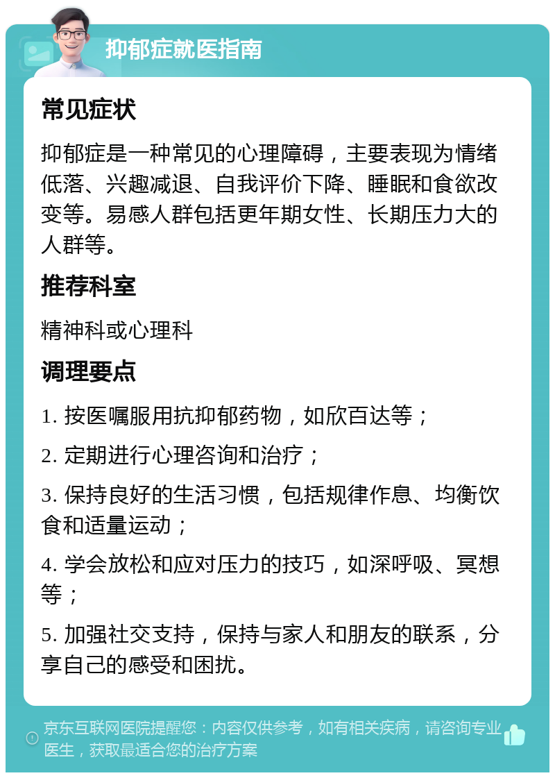 抑郁症就医指南 常见症状 抑郁症是一种常见的心理障碍，主要表现为情绪低落、兴趣减退、自我评价下降、睡眠和食欲改变等。易感人群包括更年期女性、长期压力大的人群等。 推荐科室 精神科或心理科 调理要点 1. 按医嘱服用抗抑郁药物，如欣百达等； 2. 定期进行心理咨询和治疗； 3. 保持良好的生活习惯，包括规律作息、均衡饮食和适量运动； 4. 学会放松和应对压力的技巧，如深呼吸、冥想等； 5. 加强社交支持，保持与家人和朋友的联系，分享自己的感受和困扰。