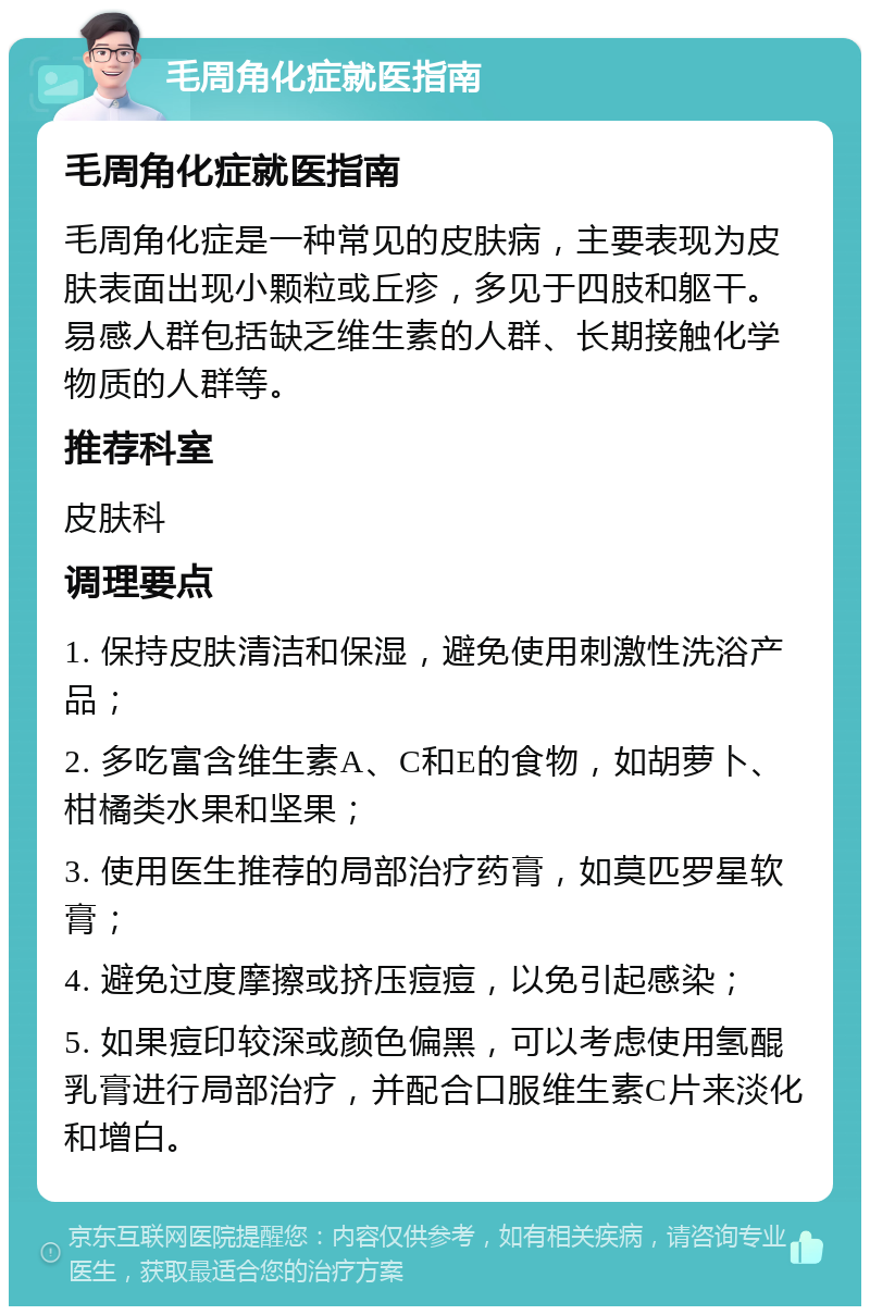 毛周角化症就医指南 毛周角化症就医指南 毛周角化症是一种常见的皮肤病，主要表现为皮肤表面出现小颗粒或丘疹，多见于四肢和躯干。易感人群包括缺乏维生素的人群、长期接触化学物质的人群等。 推荐科室 皮肤科 调理要点 1. 保持皮肤清洁和保湿，避免使用刺激性洗浴产品； 2. 多吃富含维生素A、C和E的食物，如胡萝卜、柑橘类水果和坚果； 3. 使用医生推荐的局部治疗药膏，如莫匹罗星软膏； 4. 避免过度摩擦或挤压痘痘，以免引起感染； 5. 如果痘印较深或颜色偏黑，可以考虑使用氢醌乳膏进行局部治疗，并配合口服维生素C片来淡化和增白。