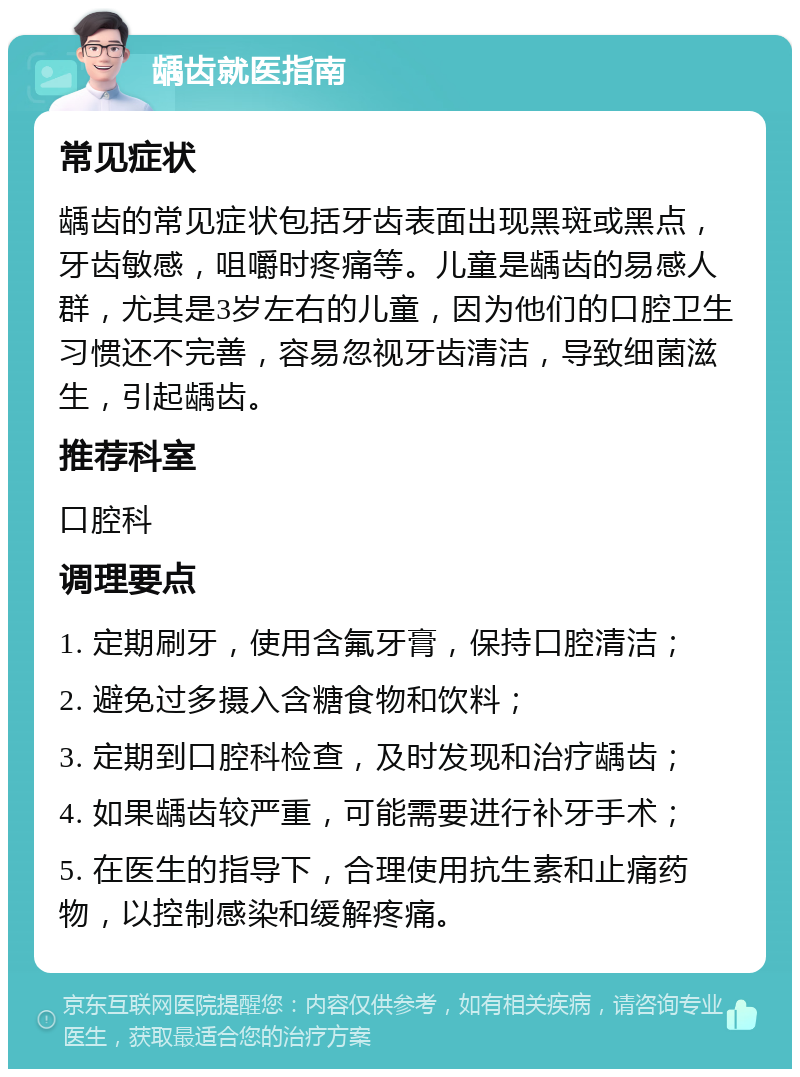 龋齿就医指南 常见症状 龋齿的常见症状包括牙齿表面出现黑斑或黑点，牙齿敏感，咀嚼时疼痛等。儿童是龋齿的易感人群，尤其是3岁左右的儿童，因为他们的口腔卫生习惯还不完善，容易忽视牙齿清洁，导致细菌滋生，引起龋齿。 推荐科室 口腔科 调理要点 1. 定期刷牙，使用含氟牙膏，保持口腔清洁； 2. 避免过多摄入含糖食物和饮料； 3. 定期到口腔科检查，及时发现和治疗龋齿； 4. 如果龋齿较严重，可能需要进行补牙手术； 5. 在医生的指导下，合理使用抗生素和止痛药物，以控制感染和缓解疼痛。