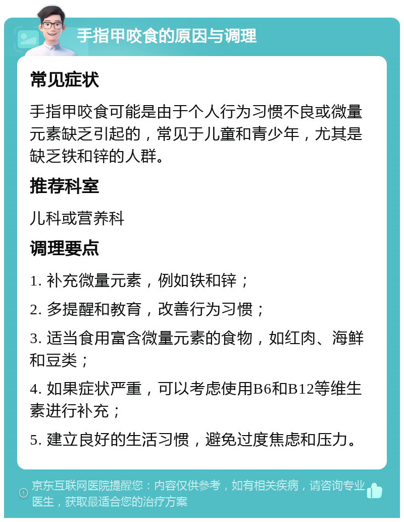 手指甲咬食的原因与调理 常见症状 手指甲咬食可能是由于个人行为习惯不良或微量元素缺乏引起的，常见于儿童和青少年，尤其是缺乏铁和锌的人群。 推荐科室 儿科或营养科 调理要点 1. 补充微量元素，例如铁和锌； 2. 多提醒和教育，改善行为习惯； 3. 适当食用富含微量元素的食物，如红肉、海鲜和豆类； 4. 如果症状严重，可以考虑使用B6和B12等维生素进行补充； 5. 建立良好的生活习惯，避免过度焦虑和压力。