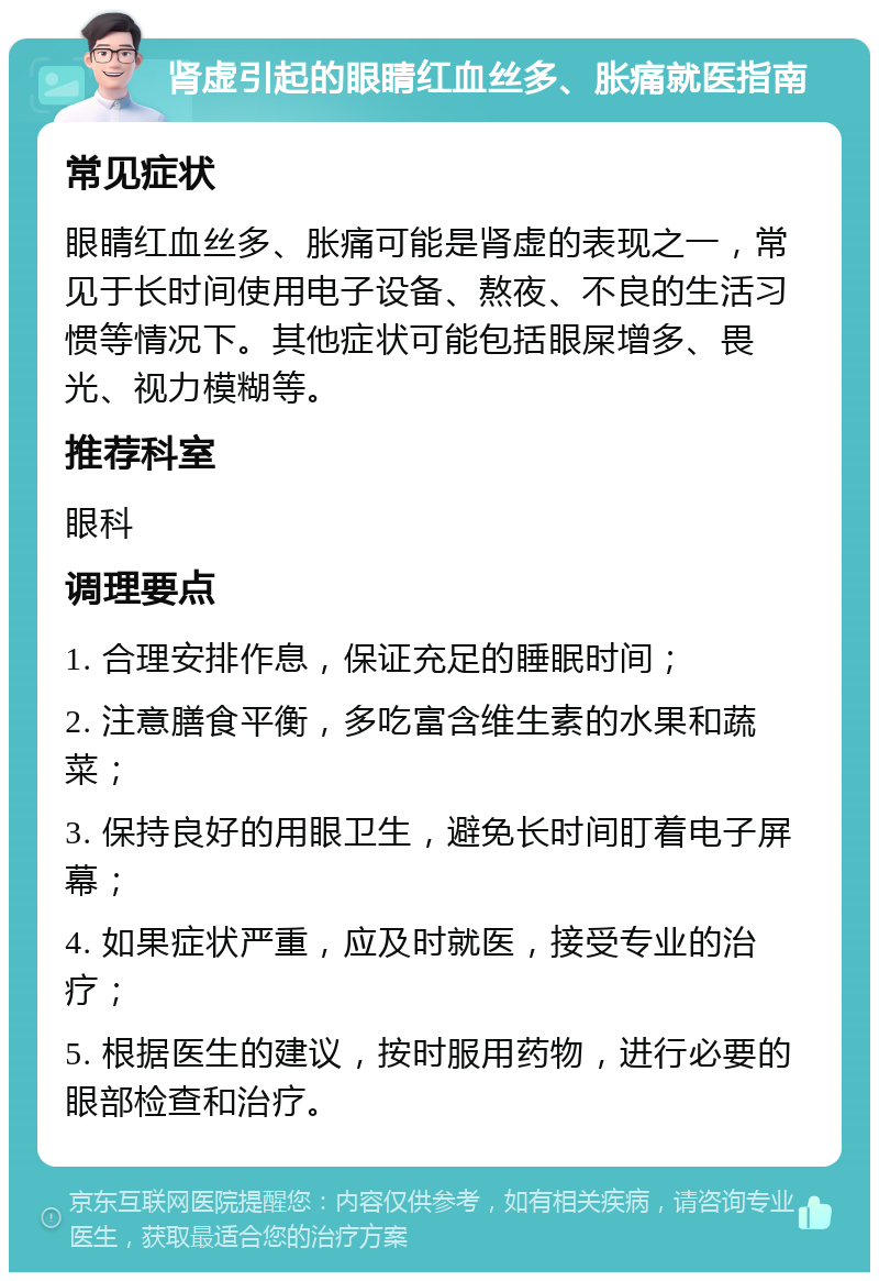 肾虚引起的眼睛红血丝多、胀痛就医指南 常见症状 眼睛红血丝多、胀痛可能是肾虚的表现之一，常见于长时间使用电子设备、熬夜、不良的生活习惯等情况下。其他症状可能包括眼屎增多、畏光、视力模糊等。 推荐科室 眼科 调理要点 1. 合理安排作息，保证充足的睡眠时间； 2. 注意膳食平衡，多吃富含维生素的水果和蔬菜； 3. 保持良好的用眼卫生，避免长时间盯着电子屏幕； 4. 如果症状严重，应及时就医，接受专业的治疗； 5. 根据医生的建议，按时服用药物，进行必要的眼部检查和治疗。