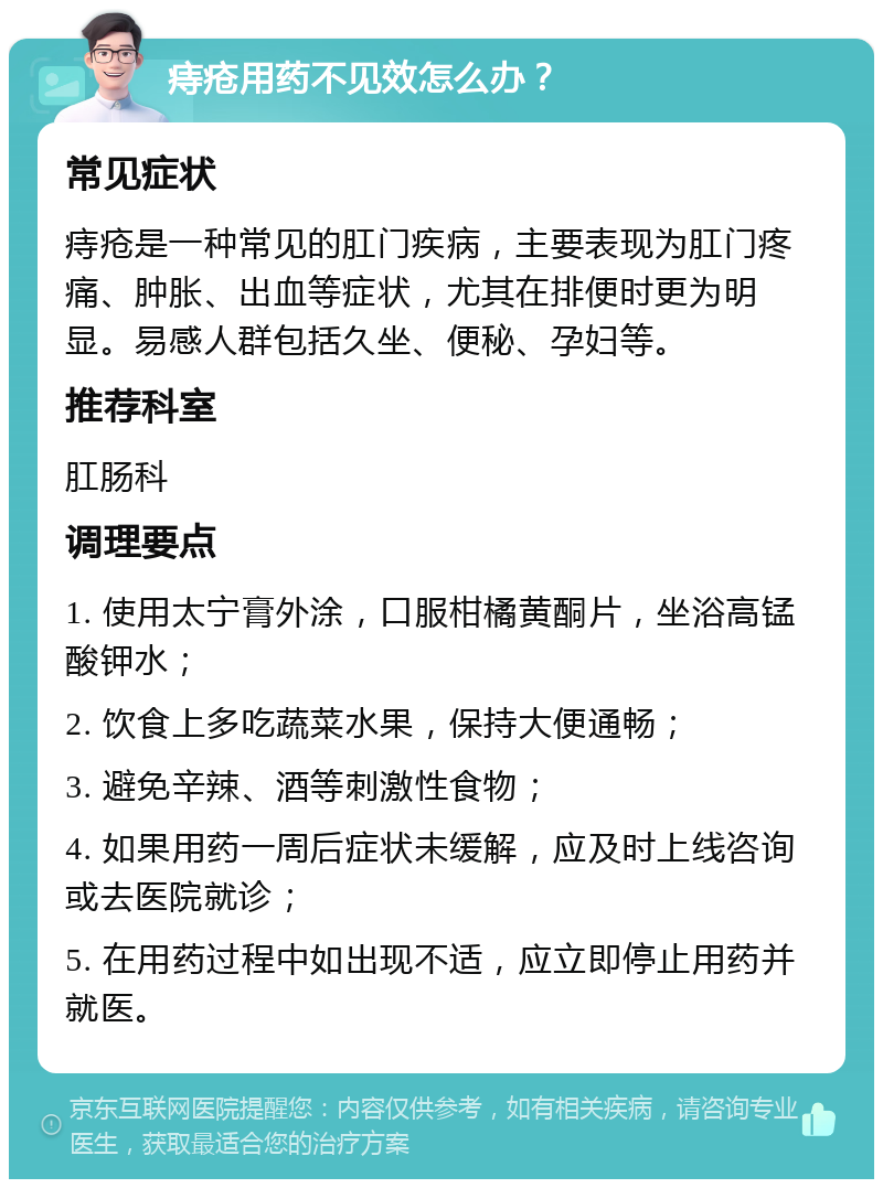 痔疮用药不见效怎么办？ 常见症状 痔疮是一种常见的肛门疾病，主要表现为肛门疼痛、肿胀、出血等症状，尤其在排便时更为明显。易感人群包括久坐、便秘、孕妇等。 推荐科室 肛肠科 调理要点 1. 使用太宁膏外涂，口服柑橘黄酮片，坐浴高锰酸钾水； 2. 饮食上多吃蔬菜水果，保持大便通畅； 3. 避免辛辣、酒等刺激性食物； 4. 如果用药一周后症状未缓解，应及时上线咨询或去医院就诊； 5. 在用药过程中如出现不适，应立即停止用药并就医。