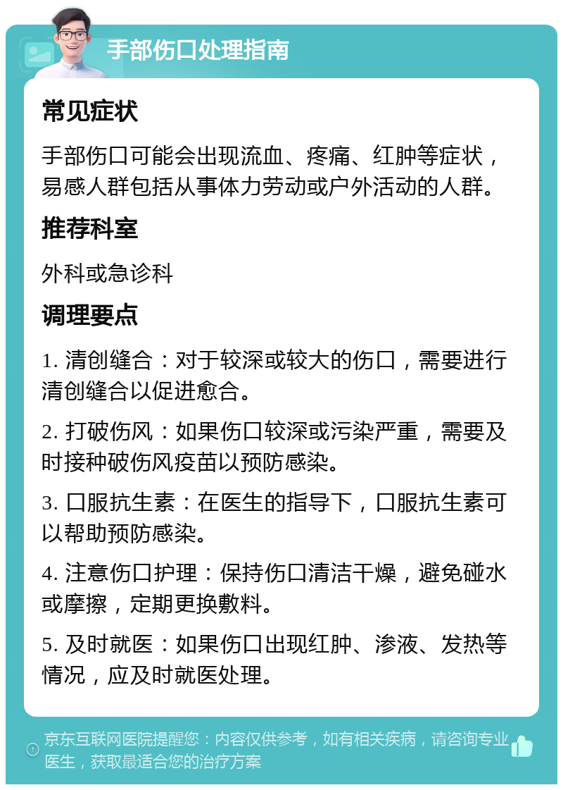 手部伤口处理指南 常见症状 手部伤口可能会出现流血、疼痛、红肿等症状，易感人群包括从事体力劳动或户外活动的人群。 推荐科室 外科或急诊科 调理要点 1. 清创缝合：对于较深或较大的伤口，需要进行清创缝合以促进愈合。 2. 打破伤风：如果伤口较深或污染严重，需要及时接种破伤风疫苗以预防感染。 3. 口服抗生素：在医生的指导下，口服抗生素可以帮助预防感染。 4. 注意伤口护理：保持伤口清洁干燥，避免碰水或摩擦，定期更换敷料。 5. 及时就医：如果伤口出现红肿、渗液、发热等情况，应及时就医处理。