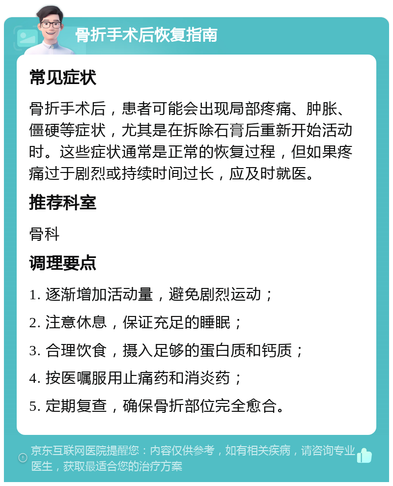 骨折手术后恢复指南 常见症状 骨折手术后，患者可能会出现局部疼痛、肿胀、僵硬等症状，尤其是在拆除石膏后重新开始活动时。这些症状通常是正常的恢复过程，但如果疼痛过于剧烈或持续时间过长，应及时就医。 推荐科室 骨科 调理要点 1. 逐渐增加活动量，避免剧烈运动； 2. 注意休息，保证充足的睡眠； 3. 合理饮食，摄入足够的蛋白质和钙质； 4. 按医嘱服用止痛药和消炎药； 5. 定期复查，确保骨折部位完全愈合。