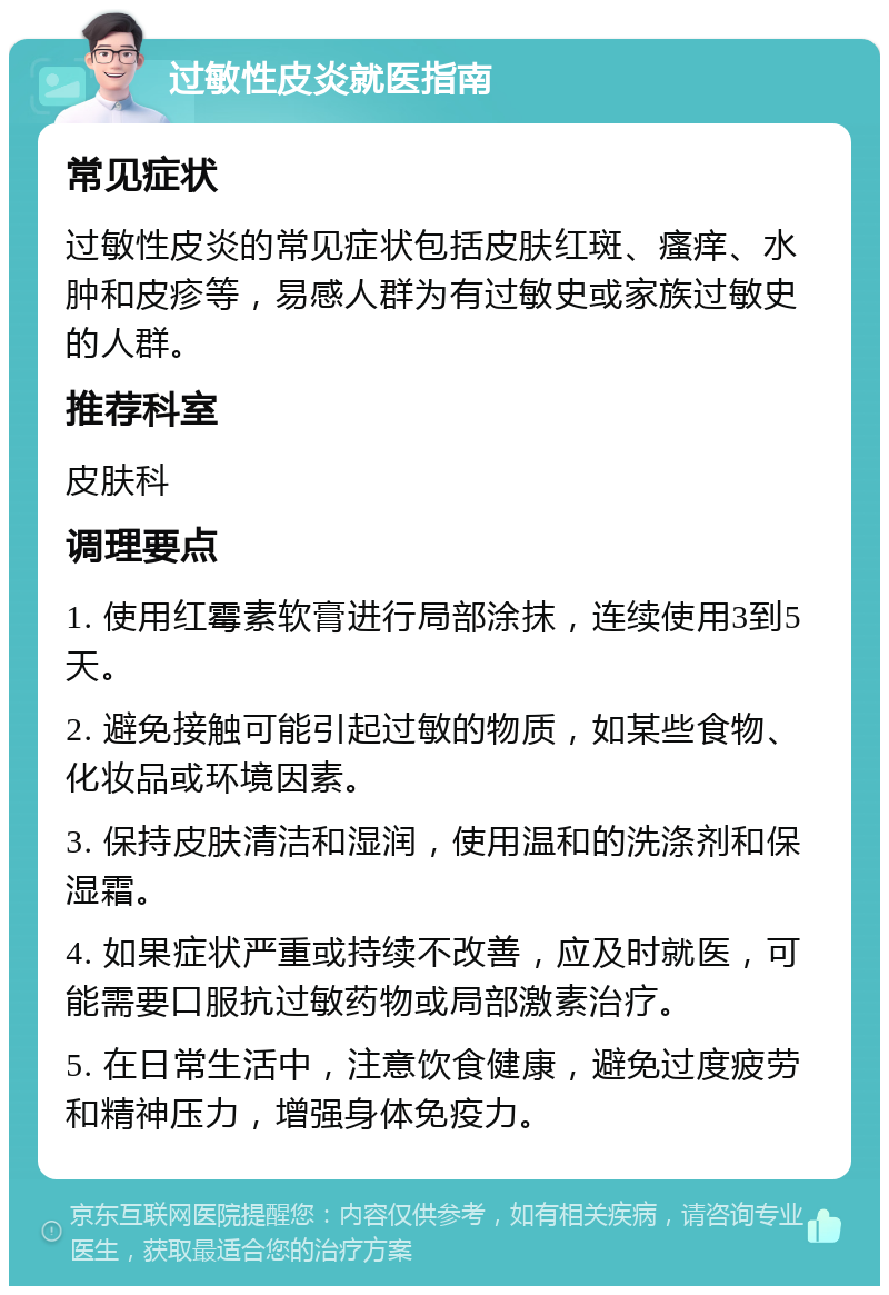 过敏性皮炎就医指南 常见症状 过敏性皮炎的常见症状包括皮肤红斑、瘙痒、水肿和皮疹等，易感人群为有过敏史或家族过敏史的人群。 推荐科室 皮肤科 调理要点 1. 使用红霉素软膏进行局部涂抹，连续使用3到5天。 2. 避免接触可能引起过敏的物质，如某些食物、化妆品或环境因素。 3. 保持皮肤清洁和湿润，使用温和的洗涤剂和保湿霜。 4. 如果症状严重或持续不改善，应及时就医，可能需要口服抗过敏药物或局部激素治疗。 5. 在日常生活中，注意饮食健康，避免过度疲劳和精神压力，增强身体免疫力。