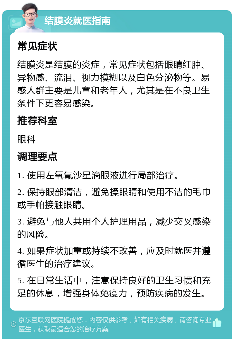 结膜炎就医指南 常见症状 结膜炎是结膜的炎症，常见症状包括眼睛红肿、异物感、流泪、视力模糊以及白色分泌物等。易感人群主要是儿童和老年人，尤其是在不良卫生条件下更容易感染。 推荐科室 眼科 调理要点 1. 使用左氧氟沙星滴眼液进行局部治疗。 2. 保持眼部清洁，避免揉眼睛和使用不洁的毛巾或手帕接触眼睛。 3. 避免与他人共用个人护理用品，减少交叉感染的风险。 4. 如果症状加重或持续不改善，应及时就医并遵循医生的治疗建议。 5. 在日常生活中，注意保持良好的卫生习惯和充足的休息，增强身体免疫力，预防疾病的发生。