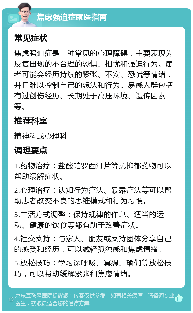 焦虑强迫症就医指南 常见症状 焦虑强迫症是一种常见的心理障碍，主要表现为反复出现的不合理的恐惧、担忧和强迫行为。患者可能会经历持续的紧张、不安、恐慌等情绪，并且难以控制自己的想法和行为。易感人群包括有过创伤经历、长期处于高压环境、遗传因素等。 推荐科室 精神科或心理科 调理要点 1.药物治疗：盐酸帕罗西汀片等抗抑郁药物可以帮助缓解症状。 2.心理治疗：认知行为疗法、暴露疗法等可以帮助患者改变不良的思维模式和行为习惯。 3.生活方式调整：保持规律的作息、适当的运动、健康的饮食等都有助于改善症状。 4.社交支持：与家人、朋友或支持团体分享自己的感受和经历，可以减轻孤独感和焦虑情绪。 5.放松技巧：学习深呼吸、冥想、瑜伽等放松技巧，可以帮助缓解紧张和焦虑情绪。