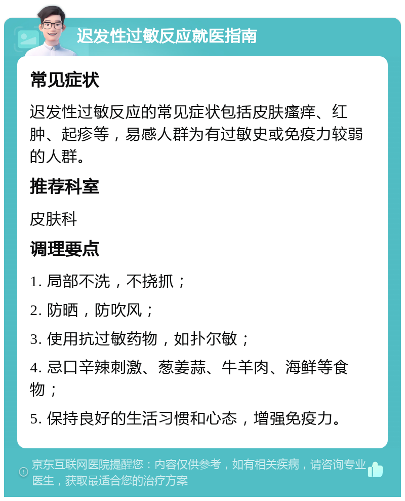 迟发性过敏反应就医指南 常见症状 迟发性过敏反应的常见症状包括皮肤瘙痒、红肿、起疹等，易感人群为有过敏史或免疫力较弱的人群。 推荐科室 皮肤科 调理要点 1. 局部不洗，不挠抓； 2. 防晒，防吹风； 3. 使用抗过敏药物，如扑尔敏； 4. 忌口辛辣刺激、葱姜蒜、牛羊肉、海鲜等食物； 5. 保持良好的生活习惯和心态，增强免疫力。