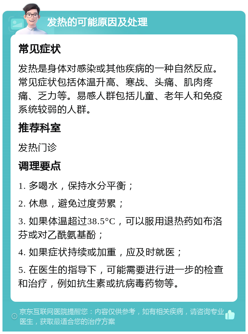 发热的可能原因及处理 常见症状 发热是身体对感染或其他疾病的一种自然反应。常见症状包括体温升高、寒战、头痛、肌肉疼痛、乏力等。易感人群包括儿童、老年人和免疫系统较弱的人群。 推荐科室 发热门诊 调理要点 1. 多喝水，保持水分平衡； 2. 休息，避免过度劳累； 3. 如果体温超过38.5°C，可以服用退热药如布洛芬或对乙酰氨基酚； 4. 如果症状持续或加重，应及时就医； 5. 在医生的指导下，可能需要进行进一步的检查和治疗，例如抗生素或抗病毒药物等。