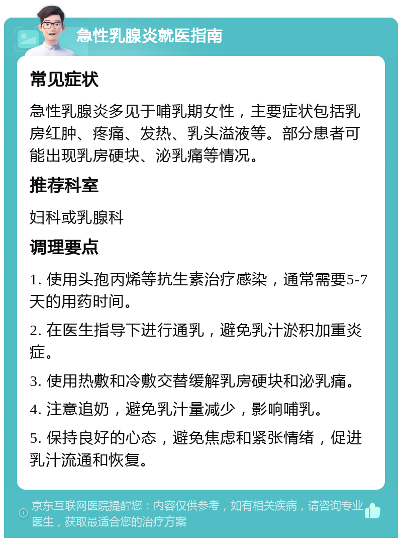 急性乳腺炎就医指南 常见症状 急性乳腺炎多见于哺乳期女性，主要症状包括乳房红肿、疼痛、发热、乳头溢液等。部分患者可能出现乳房硬块、泌乳痛等情况。 推荐科室 妇科或乳腺科 调理要点 1. 使用头孢丙烯等抗生素治疗感染，通常需要5-7天的用药时间。 2. 在医生指导下进行通乳，避免乳汁淤积加重炎症。 3. 使用热敷和冷敷交替缓解乳房硬块和泌乳痛。 4. 注意追奶，避免乳汁量减少，影响哺乳。 5. 保持良好的心态，避免焦虑和紧张情绪，促进乳汁流通和恢复。