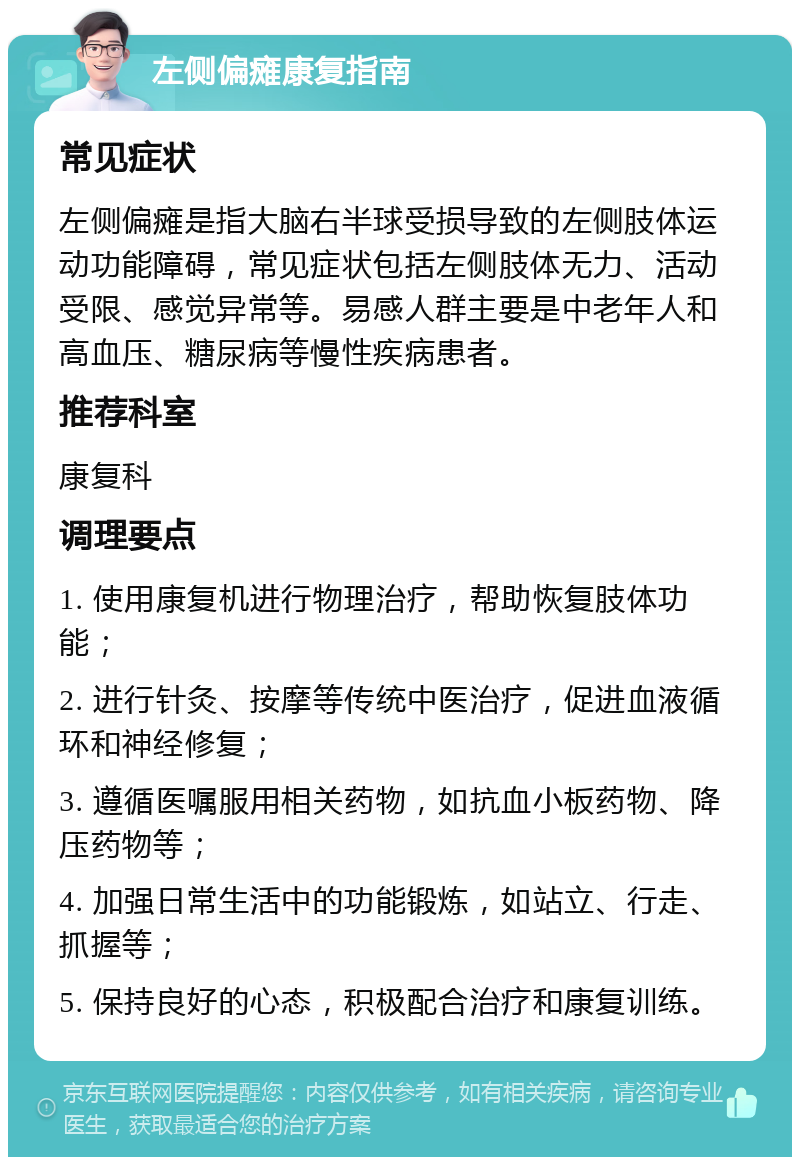 左侧偏瘫康复指南 常见症状 左侧偏瘫是指大脑右半球受损导致的左侧肢体运动功能障碍，常见症状包括左侧肢体无力、活动受限、感觉异常等。易感人群主要是中老年人和高血压、糖尿病等慢性疾病患者。 推荐科室 康复科 调理要点 1. 使用康复机进行物理治疗，帮助恢复肢体功能； 2. 进行针灸、按摩等传统中医治疗，促进血液循环和神经修复； 3. 遵循医嘱服用相关药物，如抗血小板药物、降压药物等； 4. 加强日常生活中的功能锻炼，如站立、行走、抓握等； 5. 保持良好的心态，积极配合治疗和康复训练。