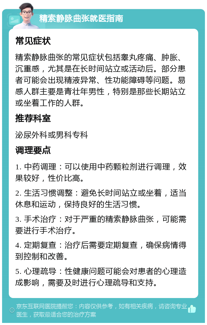 精索静脉曲张就医指南 常见症状 精索静脉曲张的常见症状包括睾丸疼痛、肿胀、沉重感，尤其是在长时间站立或活动后。部分患者可能会出现精液异常、性功能障碍等问题。易感人群主要是青壮年男性，特别是那些长期站立或坐着工作的人群。 推荐科室 泌尿外科或男科专科 调理要点 1. 中药调理：可以使用中药颗粒剂进行调理，效果较好，性价比高。 2. 生活习惯调整：避免长时间站立或坐着，适当休息和运动，保持良好的生活习惯。 3. 手术治疗：对于严重的精索静脉曲张，可能需要进行手术治疗。 4. 定期复查：治疗后需要定期复查，确保病情得到控制和改善。 5. 心理疏导：性健康问题可能会对患者的心理造成影响，需要及时进行心理疏导和支持。